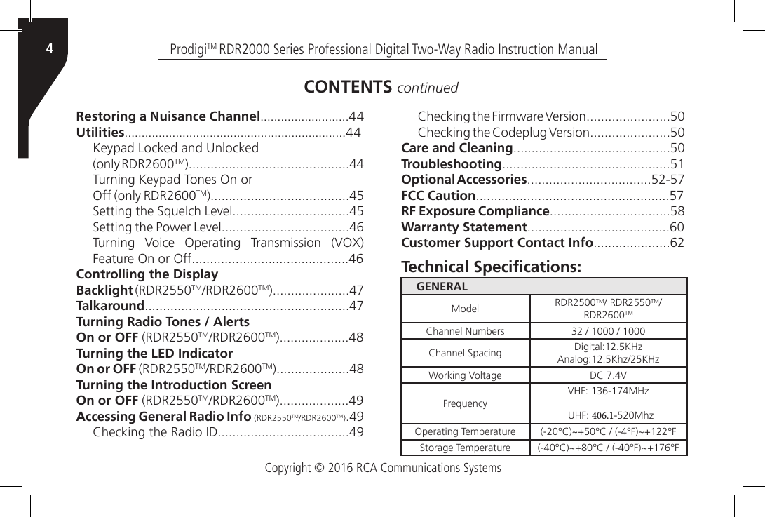 Copyright © 2016 RCA Communications SystemsProdigiTM RDR2000 Series Professional Digital Two-Way Radio Instruction Manual4Restoring a Nuisance Channel..........................44Utilities.................................................................44Keypad Locked and Unlocked(only RDR2600TM)............................................44Turning Keypad Tones On orOff (only RDR2600TM)......................................45Setting the Squelch Level................................45Setting the Power Level...................................46Turning  Voice  Operating  Transmission  (VOX) Feature On or Off...........................................46Controlling the DisplayBacklight (RDR2550TM/RDR2600TM).....................47Talkaround........................................................47Turning Radio Tones / AlertsOn or OFF (RDR2550TM/RDR2600TM)...................48Turning the LED IndicatorOn or OFF (RDR2550TM/RDR2600TM)....................48Turning the Introduction ScreenOn or OFF (RDR2550TM/RDR2600TM)...................49Accessing General Radio Info (RDR2550TM/RDR2600TM).49Checking the Radio ID....................................49Checking the Firmware Version.......................50Checking the Codeplug Version......................50Care and Cleaning...........................................50Troubleshooting..............................................51Optional Accessories..................................52-57FCC Caution.....................................................57RF Exposure Compliance.................................58Warranty Statement.......................................60Customer Support Contact Info.....................62CONTENTS continuedGENERALModel RDR2500TM/ RDR2550TM/RDR2600TMChannel Numbers 32 / 1000 / 1000Channel Spacing Digital:12.5KHz Analog:12.5Khz/25KHzWorking Voltage DC 7.4VFrequencyVHF: 136-174MHz UHF: 406.1-520MhzOperating Temperature (-20°C)~+50°C / (-4°F)~+122°FStorage Temperature (-40°C)~+80°C / (-40°F)~+176°FTechnical Specications: