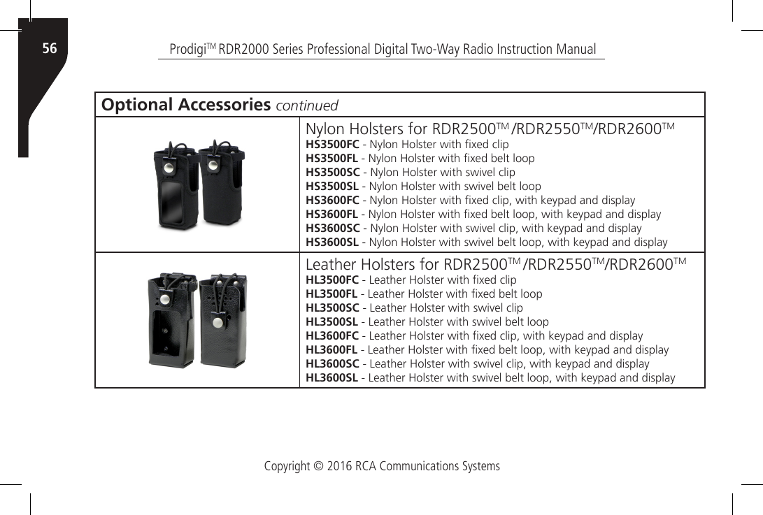 Copyright © 2016 RCA Communications SystemsProdigiTM RDR2000 Series Professional Digital Two-Way Radio Instruction Manual56Optional Accessories continuedNylon Holsters for RDR2500TM /RDR2550TM/RDR2600TMHS3500FC - Nylon Holster with xed clipHS3500FL - Nylon Holster with xed belt loopHS3500SC - Nylon Holster with swivel clipHS3500SL - Nylon Holster with swivel belt loopHS3600FC - Nylon Holster with xed clip, with keypad and displayHS3600FL - Nylon Holster with xed belt loop, with keypad and displayHS3600SC - Nylon Holster with swivel clip, with keypad and displayHS3600SL - Nylon Holster with swivel belt loop, with keypad and displayLeather Holsters for RDR2500TM /RDR2550TM/RDR2600TMHL3500FC - Leather Holster with xed clipHL3500FL - Leather Holster with xed belt loopHL3500SC - Leather Holster with swivel clipHL3500SL - Leather Holster with swivel belt loopHL3600FC - Leather Holster with xed clip, with keypad and displayHL3600FL - Leather Holster with xed belt loop, with keypad and displayHL3600SC - Leather Holster with swivel clip, with keypad and displayHL3600SL - Leather Holster with swivel belt loop, with keypad and display