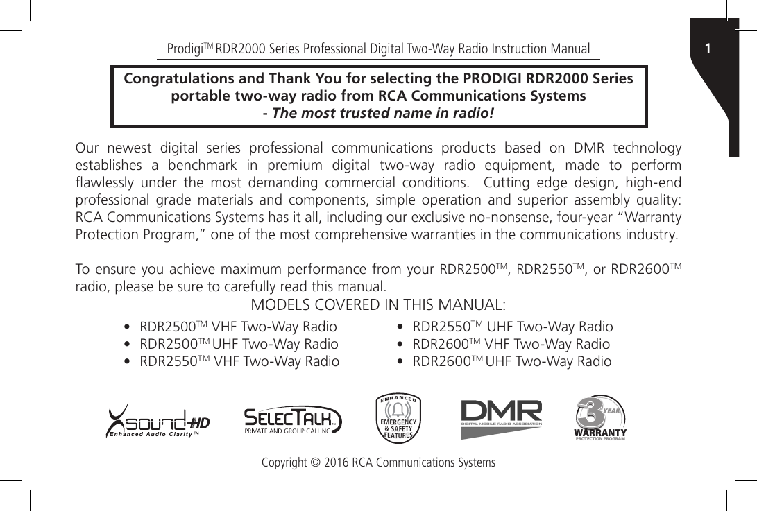 Copyright © 2016 RCA Communications Systems1ProdigiTM RDR2000 Series Professional Digital Two-Way Radio Instruction ManualCongratulations and Thank You for selecting the PRODIGI RDR2000 Seriesportable two-way radio from RCA Communications Systems- The most trusted name in radio!Our newest digital series professional communications products based on DMR technology establishes a benchmark in premium digital two-way radio equipment, made to perform awlessly  under  the  most  demanding  commercial  conditions.    Cutting  edge  design,  high-end professional grade materials and components, simple operation and superior assembly quality: RCA Communications Systems has it all, including our exclusive no-nonsense, four-year “Warranty Protection Program,” one of the most comprehensive warranties in the communications industry.To ensure you achieve maximum performance from your RDR2500TM, RDR2550TM, or RDR2600TM radio, please be sure to carefully read this manual.MODELS COVERED IN THIS MANUAL:YEARWARRANTYPROTECTION PROGR AM• RDR2500TM VHF Two-Way Radio•RDR2500TM UHF Two-Way Radio•RDR2550TM VHF Two-Way Radio•RDR2550TM UHF Two-Way Radio• RDR2600TM VHF Two-Way Radio•RDR2600TM UHF Two-Way Radio