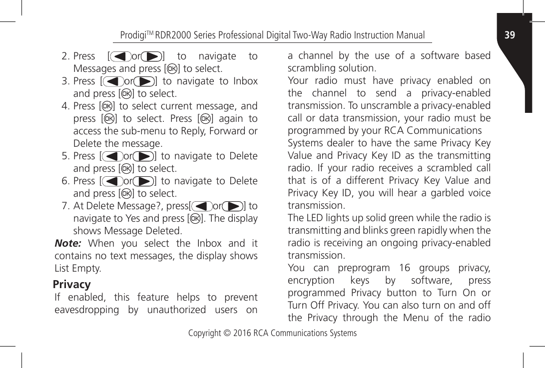 Copyright © 2016 RCA Communications Systems39ProdigiTM RDR2000 Series Professional Digital Two-Way Radio Instruction Manual2. Press [ or ]  to  navigate  to Messages and press [ ] to select.3. Press [ or ]  to  navigate  to  Inbox and press [ ] to select.4. Press [ ] to select current message, and press [ ]  to  select.  Press  [ ] again to access the sub-menu to Reply, Forward or Delete the message.5. Press [ or ]  to navigate  to Delete and press [ ] to select.6. Press [ or ]  to navigate  to Delete and press [ ] to select.7. At Delete Message?, press[ or ] to navigate to Yes and press [ ]. The display shows Message Deleted.Note:  When  you  select  the  Inbox  and  it contains no text messages, the display shows List Empty.Privacy If  enabled,  this  feature  helps  to  prevent eavesdropping  by  unauthorized  users  on a channel by the use of a software based scrambling solution.Your  radio  must  have  privacy  enabled  on the  channel  to  send  a  privacy-enabled transmission. To unscramble a privacy-enabled call or data transmission, your radio must be programmed by your RCA CommunicationsSystems dealer to have the same Privacy Key Value and  Privacy  Key ID  as the  transmitting radio.  If your  radio  receives  a scrambled  call that  is  of  a  different  Privacy  Key  Value  and Privacy Key ID, you will  hear  a  garbled  voice transmission.The LED lights up solid green while the radio istransmitting and blinks green rapidly when the radio is receiving an ongoing privacy-enabled transmission.You  can  preprogram  16  groups  privacy, encryption keys by software, press programmed  Privacy  button  to  Turn  On  or Turn Off Privacy. You can also turn on and off the  Privacy  through  the  Menu  of  the  radio 