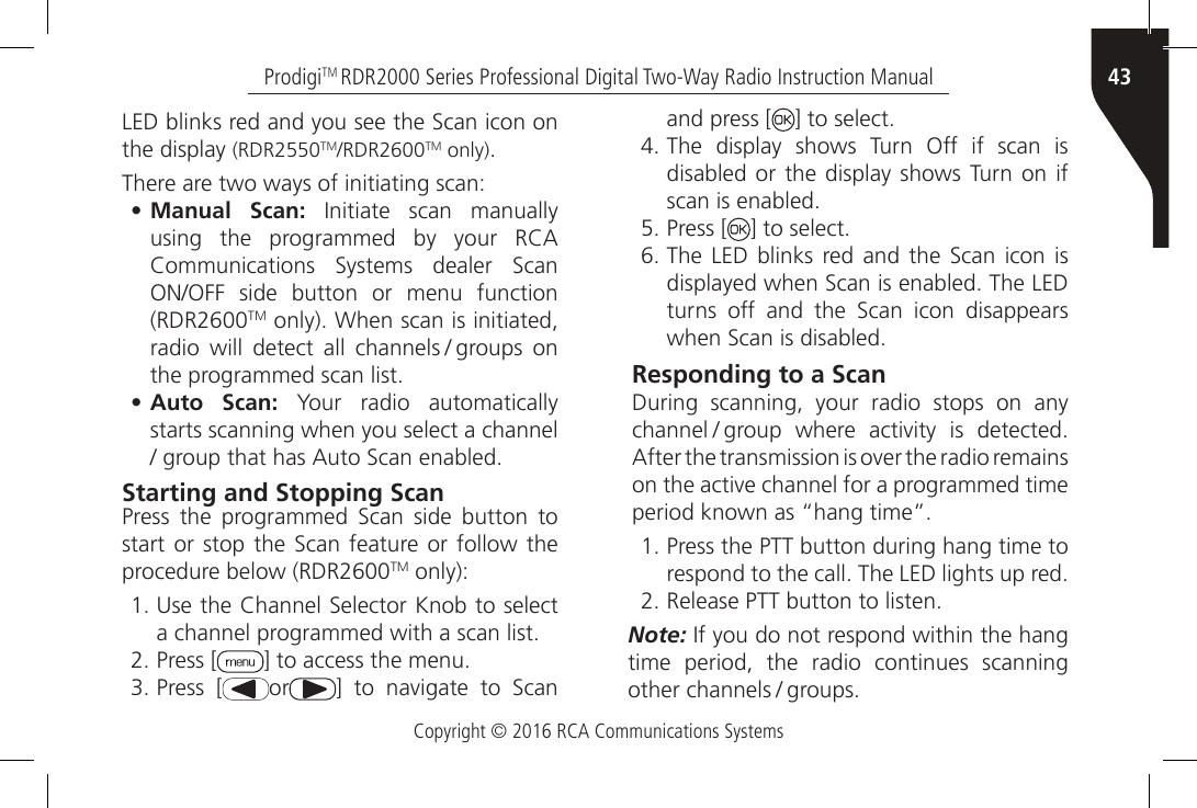 Copyright © 2016 RCA Communications Systems43ProdigiTM RDR2000 Series Professional Digital Two-Way Radio Instruction ManualLED blinks red and you see the Scan icon on the display (RDR2550TM/RDR2600TM only).There are two ways of initiating scan:• Manual Scan:  Initiate  scan  manually using  the  programmed  by  your  RCA Communications  Systems  dealer  Scan ON/OFF  side  button  or  menu  function (RDR2600TM only). When scan is initiated, radio  will  detect  all  channels / groups  on the programmed scan list.• Auto Scan: Your radio automatically starts scanning when you select a channel / group that has Auto Scan enabled.Starting and Stopping ScanPress  the  programmed  Scan  side  button  to start or stop the Scan feature or follow the procedure below (RDR2600TM only):1. Use the Channel Selector Knob to select a channel programmed with a scan list.2. Press [ ] to access the menu.3. Press [ or ]  to  navigate  to  Scan and press [ ] to select.4. The display shows Turn Off if scan is disabled or the display shows Turn on if scan is enabled.5. Press [ ] to select.6. The  LED blinks  red  and the Scan  icon  is displayed when Scan is enabled. The LED turns  off  and  the  Scan  icon  disappears when Scan is disabled.Responding to a ScanDuring scanning, your radio stops on any channel / group  where  activity  is  detected. After the transmission is over the radio remains on the active channel for a programmed time period known as “hang time”.1. Press the PTT button during hang time to respond to the call. The LED lights up red.2. Release PTT button to listen.Note: If you do not respond within the hang time period, the radio continues scanning other channels / groups.