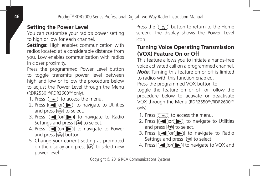 Copyright © 2016 RCA Communications SystemsProdigiTM RDR2000 Series Professional Digital Two-Way Radio Instruction Manual46Setting the Power LevelYou can customize your radio’s power setting to high or low for each channel.Settings:  High  enables  communication  with radios located at a considerable distance from you. Low enables communication with radios in closer proximity.Press  the  programmed  Power  Level  button to  toggle  transmits  power  level  between high and low or follow the procedure below to adjust the Power Level through the Menu (RDR2550TM/RDR2600TM only).1. Press [ ] to access the menu.2. Press [ or ]  to navigate to Utilities and press [ ] to select.3. Press [ or ]  to  navigate  to  Radio Settings and press [ ] to select.4. Press [ or ]  to  navigate  to  Power and press [ ] button.5. Change your current setting as prompted on the display and press [ ] to select new power level.Press the [ ] button to return to the Home screen.  The  display  shows  the  Power  Level icon.Turning Voice Operating Transmission (VOX) Feature On or OffThis feature allows you to initiate a hands-freevoice activated call on a programmed channel.Note: Turning this feature on or off is limited to radios with this function enabled.Press the programmed VOX button totoggle the feature on or off or follow the procedure  below  to  activate  or  deactivate VOX through the Menu (RDR2550TM/RDR2600TM only).1. Press [ ] to access the menu.2. Press [ or ]  to navigate to Utilities and press [ ] to select.3. Press [ or ]  to  navigate  to  Radio Settings and press [ ] to select.4. Press [ or ] to navigate to VOX and 