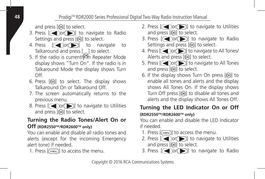 Copyright © 2016 RCA Communications SystemsProdigiTM RDR2000 Series Professional Digital Two-Way Radio Instruction Manual48and press [ ] to select.3. Press [ or ]  to  navigate  to  Radio Settings and press [ ] to select.4. Press [ or ]  to  navigate  to Talkaround and press [ ] to select.5. If the radio is currently in Repeater Mode display shows “Turn On”. If the radio is in Talkaround Mode the display shows Turn Off.6. Press [ ]  to  select.  The  display  shows Talkaround On or Talkaround Off.7. The screen automatically returns to the previous menu.8. Press [ or ]  to navigate to Utilities and press [ ] to select.Turning the Radio Tones/Alert On or Off (RDR2550TM/RDR2600TM only)You can enable and disable all radio tones and alerts  (except  for  the  incoming  Emergency alert tone) if needed.1. Press [ ] to access the menu.2. Press [ or ]  to navigate to Utilities and press [ ] to select.3. Press [ or ]  to  navigate  to  Radio Settings and press [ ] to select.4. Press [ or ] to navigate to All Tones/Alerts and press [ ] to select.5. Press [ or ] to navigate to All Tones and press [ ] to select.6. If the display shows Turn On press [ ] to enable all tones and alerts and the display shows All  Tones  On.  If  the display  shows Turn Off press [ ] to disable all tones and alerts and the display shows All Tones Off.              Turning the LED Indicator On or Off (RDR2550TM/RDR2600TM only)You can enable and disable the LED Indicator if needed.1. Press [ ] to access the menu.2. Press [ or ]  to navigate to Utilities and press [ ] to select.3. Press [ or ]  to  navigate  to  Radio 