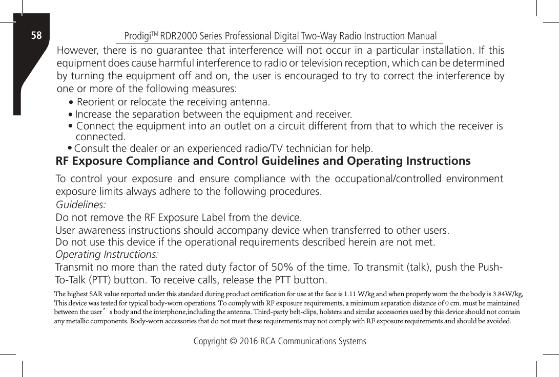 Copyright © 2016 RCA Communications SystemsProdigiTM RDR2000 Series Professional Digital Two-Way Radio Instruction Manual58However, there is no guarantee that interference will not occur in a particular installation. If this equipment does cause harmful interference to radio or television reception, which can be determined by turning the equipment off and on, the user is encouraged to try to correct the interference by one or more of the following measures:• Reorient or relocate the receiving antenna.• Increase the separation between the equipment and receiver.• Connect the equipment into an outlet on a circuit different from that to which the receiver isconnected.• Consult the dealer or an experienced radio/TV technician for help.RF Exposure Compliance and Control Guidelines and Operating InstructionsTo  control  your  exposure  and  ensure  compliance  with  the  occupational/controlled  environment exposure limits always adhere to the following procedures.Guidelines:Do not remove the RF Exposure Label from the device.User awareness instructions should accompany device when transferred to other users.Do not use this device if the operational requirements described herein are not met.Operating Instructions:Transmit no more than the rated duty factor of 50% of the time. To transmit (talk), push the Push-To-Talk (PTT) button. To receive calls, release the PTT button.The highest SAR value reported under this standard during product certification for use at the face is 1.11 W/kg and when properly worn the the body is 3.84W/kg, This device was tested for typical body-worn operations. To comply with RF exposure requirements, a minimum separation distance of 0 cm. must be maintained between the user’s body and the interphone,including the antenna. Third-party belt-clips, holsters and similar accessories used by this device should not contain any metallic components. Body-worn accessories that do not meet these requirements may not comply with RF exposure requirements and should be avoided.