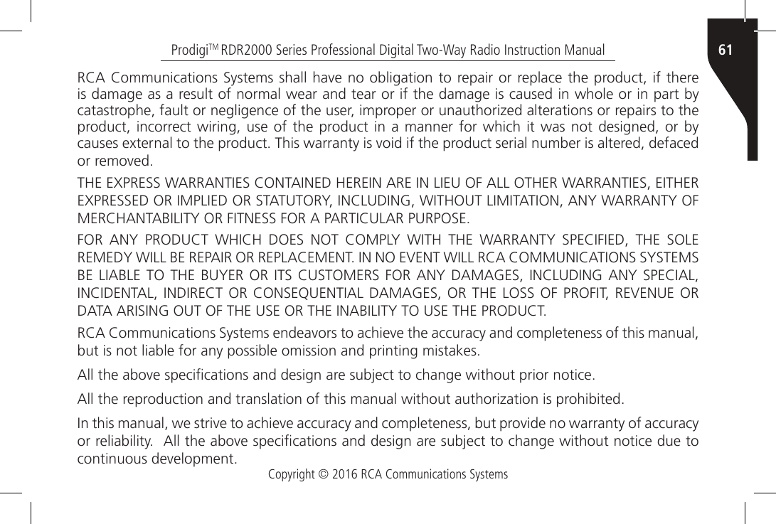 Copyright © 2016 RCA Communications Systems61ProdigiTM RDR2000 Series Professional Digital Two-Way Radio Instruction ManualRCA Communications Systems shall have no obligation to repair or replace the product, if there is damage as a result of normal wear and tear or if the damage is caused in whole or in part by catastrophe, fault or negligence of the user, improper or unauthorized alterations or repairs to the product, incorrect wiring, use of the product in a manner for which it was not designed, or by causes external to the product. This warranty is void if the product serial number is altered, defaced or removed.THE EXPRESS WARRANTIES CONTAINED HEREIN ARE IN LIEU OF ALL OTHER WARRANTIES, EITHER EXPRESSED OR IMPLIED OR STATUTORY, INCLUDING, WITHOUT LIMITATION, ANY WARRANTY OF MERCHANTABILITY OR FITNESS FOR A PARTICULAR PURPOSE.FOR  ANY  PRODUCT  WHICH  DOES  NOT  COMPLY  WITH  THE  WARRANTY  SPECIFIED,  THE  SOLE REMEDY WILL BE REPAIR OR REPLACEMENT. IN NO EVENT WILL RCA COMMUNICATIONS SYSTEMS BE LIABLE TO THE BUYER OR ITS CUSTOMERS FOR ANY DAMAGES, INCLUDING ANY SPECIAL, INCIDENTAL, INDIRECT OR CONSEQUENTIAL DAMAGES, OR THE  LOSS  OF  PROFIT, REVENUE OR DATA ARISING OUT OF THE USE OR THE INABILITY TO USE THE PRODUCT.RCA Communications Systems endeavors to achieve the accuracy and completeness of this manual, but is not liable for any possible omission and printing mistakes. All the above specications and design are subject to change without prior notice.All the reproduction and translation of this manual without authorization is prohibited.In this manual, we strive to achieve accuracy and completeness, but provide no warranty of accuracy or reliability.  All the above specications and design are subject to change without notice due to continuous development.