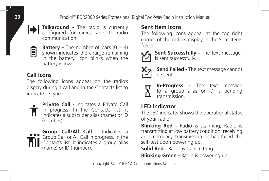 Copyright © 2016 RCA Communications SystemsProdigiTM RDR2000 Series Professional Digital Two-Way Radio Instruction Manual20Talkaround - The radio is currently congured  for  direct  radio  to  radio communication.Battery - The  number  of  bars (0  – 4) shown indicates the charge remaining in  the  battery.  Icon  blinks  when  the battery is low.Call IconsThe following icons appear on the radio’s display during a call and in the Contacts list to indicate ID type.Private Call -  Indicates  a  Private  Call in  progress.  In  the  Contacts  list,  it indicates a subscriber alias (name) or ID (number).Group Call/All Call -  Indicates  a Group Call or All Call in progress. In the Contacts list,  it  indicates  a group alias (name) or ID (number).Sent Item IconsThe following icons appear at the top right corner of the radio’s display in the Sent Items folder.Sent Successfully - The text message is sent successfully.Send Failed - The text message cannot be sent.In-Progress -  The  text  message to  a  group  alias  or  ID  is  pending transmission.LED IndicatorThe LED indicator shows the operational status of your radio.Blinking Red - Radio is scanning, Radio is transmitting at low battery condition, receiving an emergency transmission or has failed the self-test upon powering up.Solid Red - Radio is transmitting.Blinking Green - Radio is powering up.