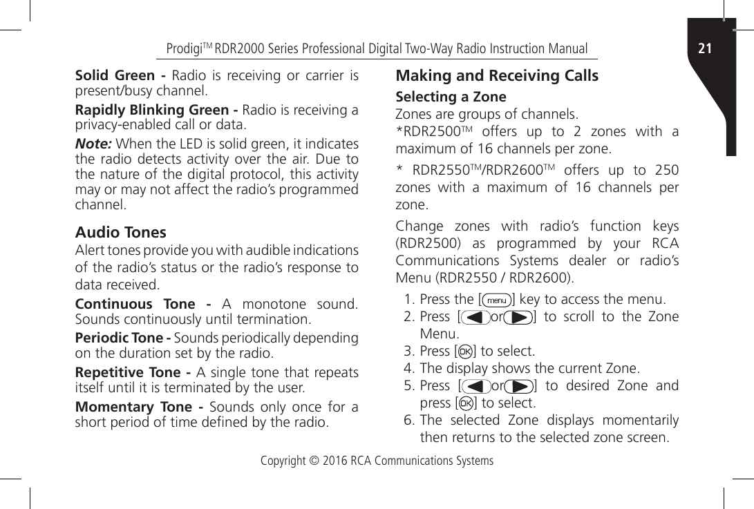 Copyright © 2016 RCA Communications Systems21ProdigiTM RDR2000 Series Professional Digital Two-Way Radio Instruction ManualSolid Green - Radio  is receiving or  carrier is present/busy channel.Rapidly Blinking Green - Radio is receiving a privacy-enabled call or data.Note: When the LED is solid green, it indicates the radio  detects  activity over the air. Due to the nature of the digital protocol, this activity may or may not affect the radio’s programmed channel.Audio TonesAlert tones provide you with audible indications of the radio’s status or the radio’s response to data received.Continuous Tone -  A  monotone  sound. Sounds continuously until termination.Periodic Tone - Sounds periodically depending on the duration set by the radio.Repetitive Tone - A single tone that repeats itself until it is terminated by the user.Momentary Tone -  Sounds  only  once  for  a short period of time dened by the radio.Making and Receiving CallsSelecting a ZoneZones are groups of channels.*RDR2500TM  offers  up  to  2  zones  with  a maximum of 16 channels per zone.*  RDR2550TM/RDR2600TM offers up to 250 zones  with  a  maximum  of  16  channels  per zone.Change  zones  with  radio’s  function  keys (RDR2500)  as  programmed  by  your  RCA Communications  Systems  dealer  or  radio’s Menu (RDR2550 / RDR2600).1.  Press the [ ] key to access the menu.2. Press [ or ]  to  scroll  to  the  Zone Menu.3. Press [ ] to select.4. The display shows the current Zone.5. Press [ or ]  to  desired  Zone  and press [ ] to select.6. The  selected  Zone  displays  momentarily then returns to the selected zone screen.