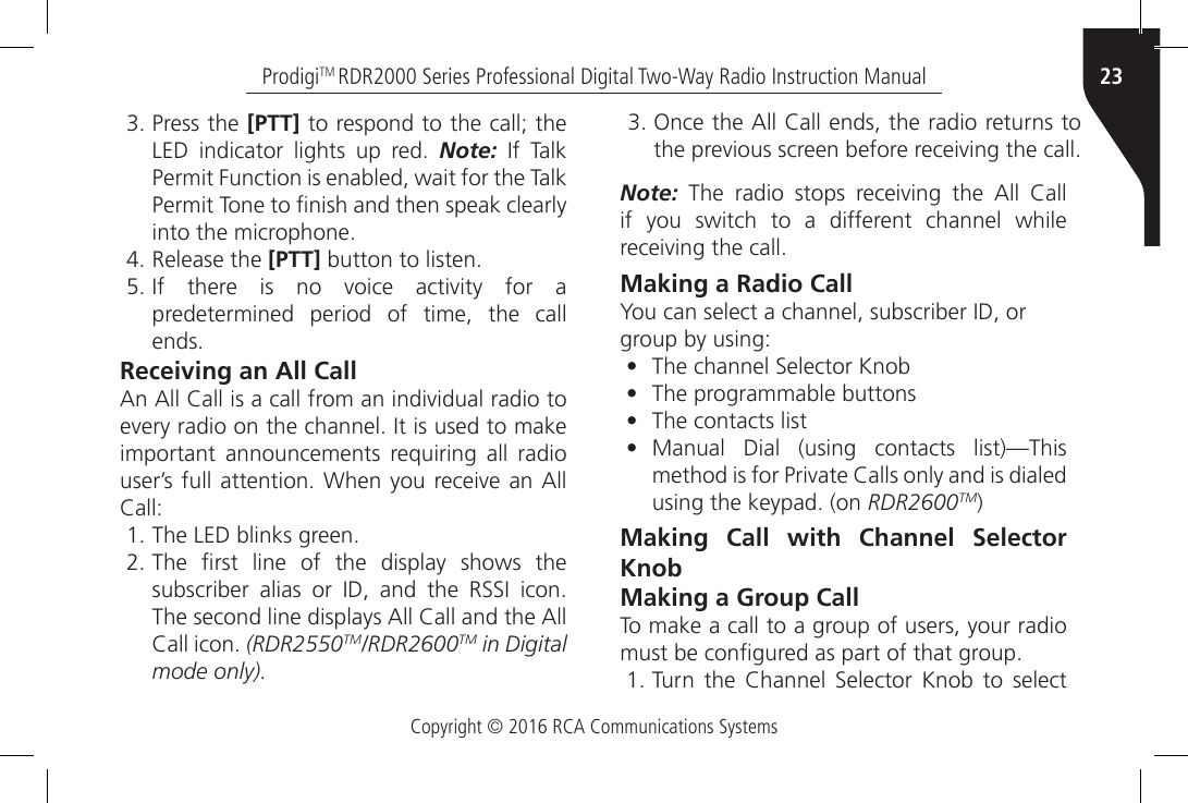 Copyright © 2016 RCA Communications Systems23ProdigiTM RDR2000 Series Professional Digital Two-Way Radio Instruction Manual3. Press the [PTT] to respond to the call; the LED  indicator  lights  up  red.  Note:  If  Talk Permit Function is enabled, wait for the Talk Permit Tone to nish and then speak clearly into the microphone.4. Release the [PTT] button to listen.5. If  there  is  no  voice  activity  for  a predetermined period of time, the call ends.Receiving an All CallAn All Call is a call from an individual radio to every radio on the channel. It is used to make important announcements requiring all radio user’s full attention. When  you receive an All Call:1. The LED blinks green.2. The  rst  line  of  the  display  shows  the subscriber  alias  or  ID,  and  the  RSSI  icon. The second line displays All Call and the All Call icon. (RDR2550TM/RDR2600TM in Digital mode only).Note:  The  radio  stops  receiving  the  All  Call if you switch to a different channel while receiving the call.Making a Radio CallYou can select a channel, subscriber ID, orgroup by using:•  The channel Selector Knob•  The programmable buttons•  The contacts list•  Manual Dial (using contacts list)—This method is for Private Calls only and is dialed using the keypad. (on RDR2600TM)Making Call with Channel Selector KnobMaking a Group CallTo make a call to a group of users, your radio must be congured as part of that group.1. Turn  the  Channel  Selector  Knob  to  select 3. Once the All Call ends, the radio returns to the previous screen before receiving the call.