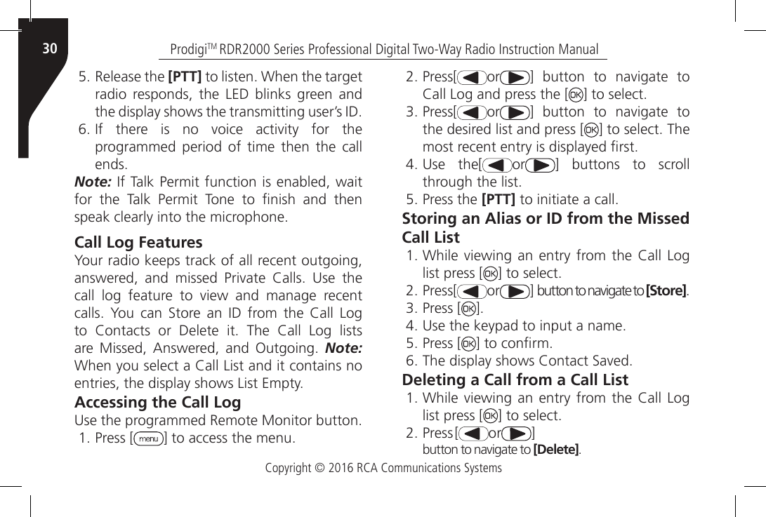 Copyright © 2016 RCA Communications SystemsProdigiTM RDR2000 Series Professional Digital Two-Way Radio Instruction Manual305. Release the [PTT] to listen. When the target radio responds, the LED blinks green and the display shows the transmitting user’s ID.6. If  there  is  no  voice  activity  for  the programmed period of time then the call ends.Note: If Talk Permit function is enabled, wait for  the  Talk  Permit  Tone  to  nish  and  then speak clearly into the microphone.Call Log FeaturesYour radio keeps track of all recent outgoing, answered,  and  missed  Private  Calls.  Use  the call  log  feature  to  view  and  manage  recent calls.  You  can  Store  an  ID  from  the  Call Log to  Contacts  or  Delete  it.  The  Call  Log  lists are  Missed,  Answered,  and  Outgoing.  Note: When you select a Call List and it contains no entries, the display shows List Empty.Accessing the Call LogUse the programmed Remote Monitor button.1. Press [ ] to access the menu.2. Press[ or ]  button  to  navigate  to Call Log and press the [ ] to select.3. Press[ or ]  button  to  navigate  to the desired list and press [ ] to select. The most recent entry is displayed rst.4. Use  the[ or ] buttons to scroll through the list.5. Press the [PTT] to initiate a call.Storing an Alias or ID from the Missed Call List1. While  viewing an  entry  from the Call Log list press [ ] to select.2. Press[ or ] button to navigate to [Store].3. Press [ ].4. Use the keypad to input a name.5. Press [ ] to conrm.6. The display shows Contact Saved.Deleting a Call from a Call List1. While  viewing an  entry  from the Call Log list press [ ] to select.2. Press[ or ]button to navigate to [Delete].