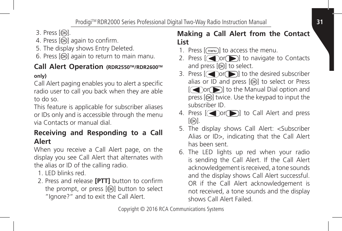 Copyright © 2016 RCA Communications Systems31ProdigiTM RDR2000 Series Professional Digital Two-Way Radio Instruction Manual3. Press [ ].4. Press [ ] again to conrm.5. The display shows Entry Deleted.6. Press [ ] again to return to main manu.Call Alert Operation (RDR2550TM/RDR2600TM only)Call Alert paging enables you to alert a specic radio user to call you back when they are able to do so.This feature is applicable for subscriber aliases or IDs only and is accessible through the menu via Contacts or manual dial.Receiving and Responding to a Call AlertWhen  you  receive  a  Call  Alert  page,  on  the display you see Call Alert that alternates with the alias or ID of the calling radio.1. LED blinks red.2. Press and release [PTT] button to conrm the prompt, or press [ ] button to select ”Ignore?” and to exit the Call Alert.Making a Call Alert from the Contact List1.  Press [ ] to access the menu.2.  Press [ or ] to navigate to Contacts and press [ ] to select.3.  Press [ or ] to the desired subscriber alias or ID and press [ ] to select or Press [ or ] to the Manual Dial option and press [ ] twice. Use the keypad to input the subscriber ID.4.  Press [ or ]  to  Call  Alert  and  press  [].5.  The  display  shows  Call  Alert:  &lt;Subscriber Alias  or  ID&gt;,  indicating  that  the  Call  Alert has been sent.6.  The LED lights up red when your radio is  sending  the  Call  Alert.  If  the  Call  Alert acknowledgement is received, a tone sounds and the display shows Call Alert successful. OR  if  the  Call  Alert  acknowledgement  is not received, a tone sounds and the display shows Call Alert Failed.