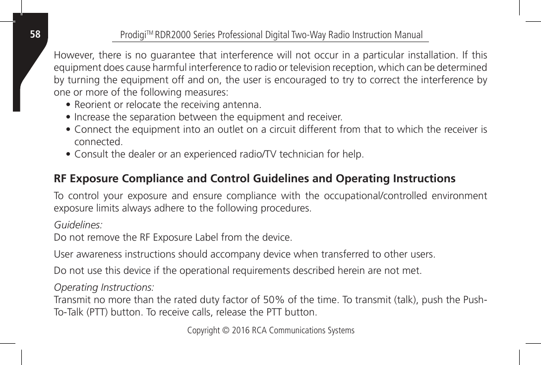 Copyright © 2016 RCA Communications SystemsProdigiTM RDR2000 Series Professional Digital Two-Way Radio Instruction Manual58However, there is no guarantee that interference will not occur in a particular installation. If this equipment does cause harmful interference to radio or television reception, which can be determined by turning the equipment off and on, the user is encouraged to try to correct the interference by one or more of the following measures:•  Reorient or relocate the receiving antenna.•  Increase the separation between the equipment and receiver.•  Connect the equipment into an outlet on a circuit different from that to which the receiver is connected.•  Consult the dealer or an experienced radio/TV technician for help.RF Exposure Compliance and Control Guidelines and Operating InstructionsTo  control  your  exposure  and  ensure  compliance  with  the  occupational/controlled  environment exposure limits always adhere to the following procedures.Guidelines:Do not remove the RF Exposure Label from the device.User awareness instructions should accompany device when transferred to other users.Do not use this device if the operational requirements described herein are not met.Operating Instructions:Transmit no more than the rated duty factor of 50% of the time. To transmit (talk), push the Push-To-Talk (PTT) button. To receive calls, release the PTT button.