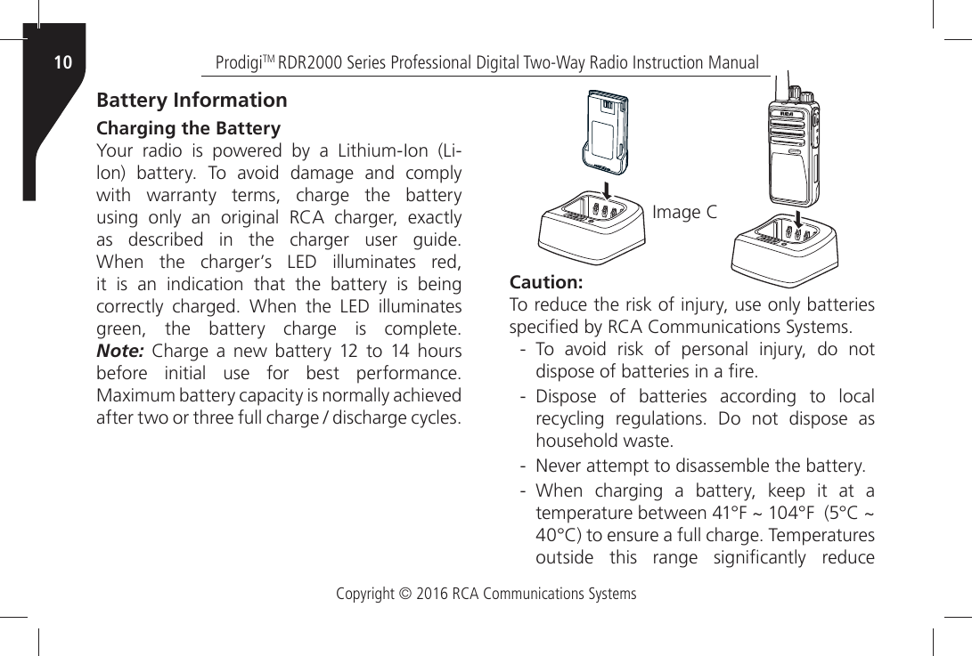 Copyright © 2016 RCA Communications SystemsProdigiTM RDR2000 Series Professional Digital Two-Way Radio Instruction Manual10Caution:4OÒREDUCEÒTHEÒRISKÒOFÒINJURYÒUSEÒONLYÒBATTERIESÒSPECIµEDÒBYÒ2#!Ò#OMMUNICATIONSÒ3YSTEMS - 4OÒ AVOIDÒ RISKÒ OFÒ PERSONALÒ INJURYÒ DOÒ NOTÒDISPOSEÒOFÒBATTERIESÒINÒAÒµRE - Dispose of batteries according to local RECYCLINGÒ REGULATIONSÒ $OÒ NOTÒ DISPOSEÒ ASÒHOUSEHOLDÒWASTE - .EVERÒATTEMPTÒTOÒDISASSEMBLEÒTHEÒBATTERY - 7HENÒ CHARGINGÒ AÒ BATTERYÒ KEEPÒ ITÒ ATÒ AÒTEMPERATUREÒBETWEENÒx&amp;Ò^Òx&amp;ÒÒx#Ò^Òx#ÒTOÒENSUREÒAÒFULLÒCHARGEÒ4EMPERATURESÒOUTSIDEÒ THISÒ RANGEÒ SIGNIµCANTLYÒ REDUCEÒBattery InformationCharging the Battery 9OURÒRADIOÒISÒPOWEREDÒBYÒAÒ,ITHIUM)ONÒ,ILONÒ BATTERYÒ 4OÒ AVOIDÒ DAMAGEÒ ANDÒ COMPLYÒwith warranty terms, charge the battery USINGÒ ONLYÒ ANÒ ORIGINALÒ 2#!Ò CHARGERÒ EXACTLYÒASÒ DESCRIBEDÒ INÒ THEÒ CHARGERÒ USERÒ GUIDEÒ7HENÒ THEÒ CHARGERgSÒ ,%$Ò ILLUMINATESÒ REDÒit is an indication that the battery is being CORRECTLYÒ CHARGEDÒ 7HENÒ THEÒ ,%$Ò ILLUMINATESÒGREENÒ THEÒ BATTERYÒ CHARGEÒ ISÒ COMPLETE Note:Ò #HARGEÒ AÒ NEWÒ BATTERYÒ Ò TOÒ Ò HOURSÒBEFOREÒINITIALÒUSEÒFORÒBESTÒPERFORMANCEÒ-AXIMUMÒBATTERYÒCAPACITYÒISÒNORMALLYÒACHIEVEDÒAFTERÒTWOÒORÒTHREEÒFULLÒCHARGEÒÒDISCHARGEÒCYCLES)MAGEÒ#RDR2500