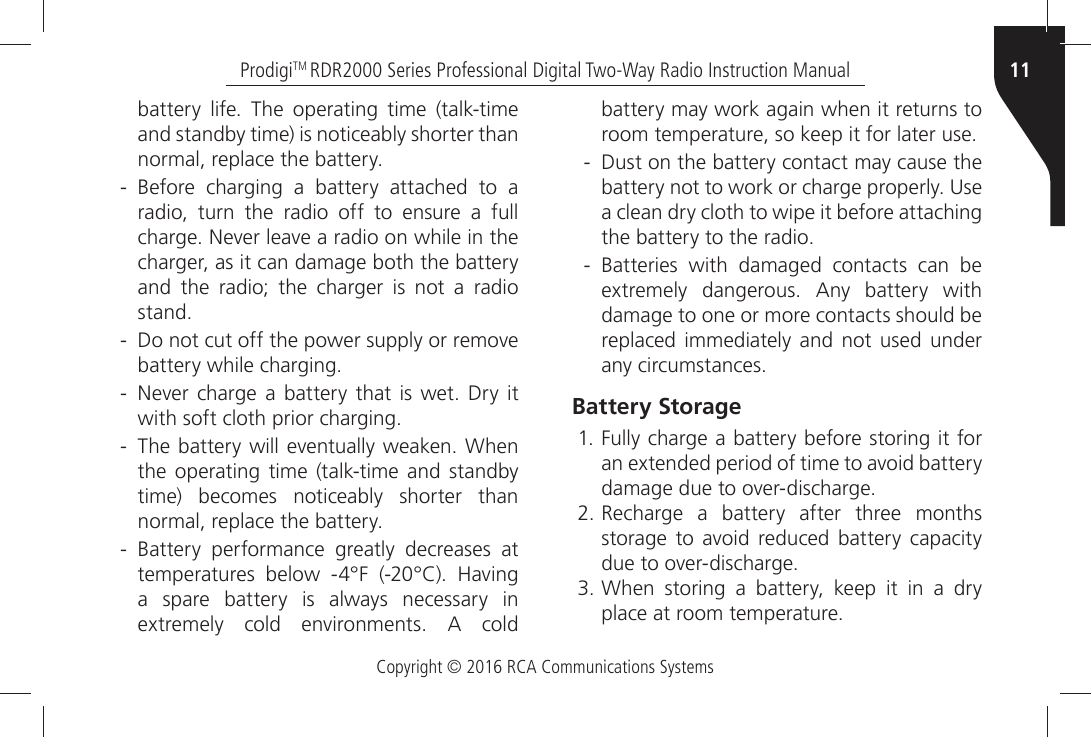 Copyright © 2016 RCA Communications Systems11ProdigiTM RDR2000 Series Professional Digital Two-Way Radio Instruction ManualBATTERYÒ LIFEÒ 4HEÒ OPERATINGÒ TIMEÒ TALKTIMEÒand standby time) is noticeably shorter than NORMALÒREPLACEÒTHEÒBATTERY - &quot;EFOREÒ CHARGINGÒ AÒ BATTERYÒ ATTACHEDÒ TOÒ AÒradio, turn the radio off to ensure a full CHARGEÒ.EVERÒLEAVEÒAÒRADIOÒONÒWHILEÒINÒTHEÒcharger, as it can damage both the battery and the radio; the charger is not a radio STAND - $OÒNOTÒCUTÒOFFÒTHEÒPOWERÒSUPPLYÒORÒREMOVEÒBATTERYÒWHILEÒCHARGING - .EVERÒ CHARGEÒ AÒ BATTERYÒ THATÒ ISÒ WETÒ $RYÒ ITÒWITHÒSOFTÒCLOTHÒPRIORÒCHARGING - 4HEÒBATTERYÒWILLÒEVENTUALLYÒWEAKENÒ7HENÒthe operating time (talk-time and standby time) becomes noticeably shorter than NORMALÒREPLACEÒTHEÒBATTERY - &quot;ATTERYÒ PERFORMANCEÒ GREATLYÒ DECREASESÒ ATÒTEMPERATURESÒBELOWÒx&amp;Òx#Ò(AVINGÒa spare battery is always necessary in EXTREMELYÒCOLDÒENVIRONMENTSÒ!ÒCOLDÒbattery may work again when it returns to ROOMÒTEMPERATUREÒSOÒKEEPÒITÒFORÒLATERÒUSE - Dust on the battery contact may cause the BATTERYÒNOTÒTOÒWORKÒORÒCHARGEÒPROPERLYÒ5SEÒa clean dry cloth to wipe it before attaching THEÒBATTERYÒTOÒTHEÒRADIOÒ - &quot;ATTERIESÒ WITHÒ DAMAGEDÒ CONTACTSÒ CANÒ BEÒEXTREMELYÒDANGEROUSÒ!NYÒBATTERYÒWITHÒdamage to one or more contacts should be replaced immediately and not used under ANYÒCIRCUMSTANCESBattery Storage &amp;ULLYÒCHARGEÒAÒBATTERYÒBEFOREÒSTORINGÒITÒFORANÒEXTENDEDÒPERIODÒOFÒTIMEÒTOÒAVOIDÒBATTERYDAMAGEÒDUEÒTOÒOVERDISCHARGE Recharge a battery after three monthsSTORAGEÒ TOÒ AVOIDÒ REDUCEDÒ BATTERYÒ CAPACITYDUEÒTOÒOVERDISCHARGE 7HENÒSTORINGÒAÒBATTERYÒKEEPÒITÒINÒAÒDRYPLACEÒATÒROOMÒTEMPERATURE