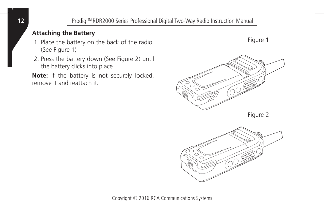 Copyright © 2016 RCA Communications SystemsProdigiTM RDR2000 Series Professional Digital Two-Way Radio Instruction Manual12Attaching the Battery 0LACEÒTHEÒBATTERYÒONÒTHEÒBACKÒOFÒTHEÒRADIO3EEÒ&amp;IGUREÒ 0RESSÒTHEÒBATTERYÒDOWNÒ3EEÒ&amp;IGUREÒÒUNTILTHEÒBATTERYÒCLICKSÒINTOÒPLACENote:  )FÒ THEÒ BATTERYÒ ISÒ NOTÒ SECURELYÒ LOCKEDÒREMOVEÒITÒANDÒREATTACHÒIT&amp;IGUREÒ&amp;IGUREÒ