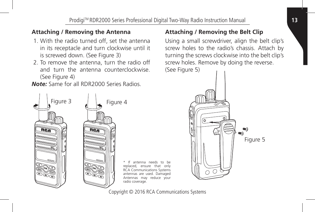 Copyright © 2016 RCA Communications Systems13ProdigiTM RDR2000 Series Professional Digital Two-Way Radio Instruction ManualAttaching / Removing the Antenna 7ITHÒTHEÒRADIOÒTURNEDÒOFFÒSETÒTHEÒANTENNAin its receptacle and turn clockwise until itISÒSCREWEDÒDOWNÒ3EEÒ&amp;IGUREÒ 4OÒREMOVEÒTHEÒANTENNAÒTURNÒTHEÒRADIOÒOFFANDÒ TURNÒ THEÒ ANTENNAÒ COUNTERCLOCKWISE3EEÒ&amp;IGUREÒNote:Ò3AMEÒFORÒALLÒ2$2Ò3ERIESÒ2ADIOS&amp;IGUREÒ &amp;IGUREÒAttaching / Removing the Belt Clip  5SINGÒAÒSMALLÒSCREWDRIVERÒALIGNÒTHEÒBELTÒCLIPgSÒSCREWÒ HOLESÒ TOÒ THEÒ RADIOgSÒ CHASSISÒ !TTACHÒ BYÒturning the screws clockwise into the belt clip’s SCREWÒHOLESÒ2EMOVEÒBYÒDOINGÒTHEÒREVERSE3EEÒ&amp;IGUREÒÒ&amp;IGUREÒÒ )FÒ ANTENNAÒ NEEDSÒ TOÒ BEÒreplaced, ensure that only 2#!Ò#OMMUNICATIONSÒ3YSTEMSÒANTENNASÒ AREÒ USEDÒ $AMAGEDÒ!NTENNASÒ MAYÒ REDUCEÒ YOURÒRADIOÒCOVERAGE