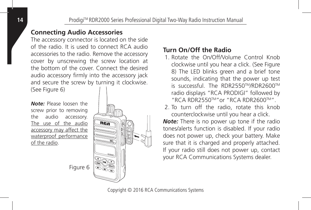 Copyright © 2016 RCA Communications SystemsProdigiTM RDR2000 Series Professional Digital Two-Way Radio Instruction Manual14Connecting Audio AccessoriesThe accessory connector is located on the side OFÒTHEÒRADIOÒ)TÒISÒUSEDÒTOÒCONNECTÒ2#!ÒAUDIOÒACCESSORIESÒTOÒTHEÒRADIOÒ2EMOVEÒTHEÒACCESSORYÒCOVERÒ BYÒ UNSCREWINGÒ THEÒ SCREWÒ LOCATIONÒ ATÒTHEÒBOTTOMÒOFÒTHEÒCOVERÒ#ONNECTÒTHEÒDESIREDÒAUDIOÒACCESSORYÒµRMLYÒINTOÒTHEÒACCESSORYÒJACKÒANDÒSECUREÒTHEÒSCREWÒBYÒTURNINGÒITÒCLOCKWISEÒ3EEÒ&amp;IGUREÒ&amp;IGUREÒNote: Please loosen the SCREWÒ PRIORÒ TOÒ REMOVINGÒTHEÒ AUDIOÒ ACCESSORY The use of the audio accessory may affect the waterproof performance of the radioTurn On/Off the Radio 2OTATEÒ THEÒ /N/FF6OLUMEÒ #ONTROLÒ +NOBCLOCKWISEÒUNTILÒYOUÒHEARÒAÒCLICKÒ3EEÒ&amp;IGURE 4HEÒ ,%$Ò BLINKSÒ GREENÒ ANDÒ AÒ BRIEFÒ TONEsounds, indicating that the power up test ISÒ SUCCESSFULÒ 4HEÒ 2$2TM2$2TM RADIOÒDISPLAYSÒh2#!Ò02/$)&apos;)iÒFOLLOWEDÒBYÒh2#!Ò2$2TMiORÒh2#!Ò2$2TMi To turn off the radio, rotate this knobCOUNTERCLOCKWISEÒUNTILÒYOUÒHEARÒAÒCLICKNote: There is no power up tone if the radio TONESALERTSÒFUNCTIONÒISÒDISABLEDÒ)FÒYOURÒRADIOÒDOESÒNOTÒPOWERÒUPÒCHECKÒYOURÒBATTERYÒ-AKEÒSUREÒTHATÒITÒISÒCHARGEDÒANDÒPROPERLYÒATTACHEDÒ)FÒYOURÒRADIOÒSTILLÒDOESÒNOTÒPOWERÒUPÒCONTACTÒYOURÒ2#!Ò#OMMUNICATIONSÒ3YSTEMSÒDEALER