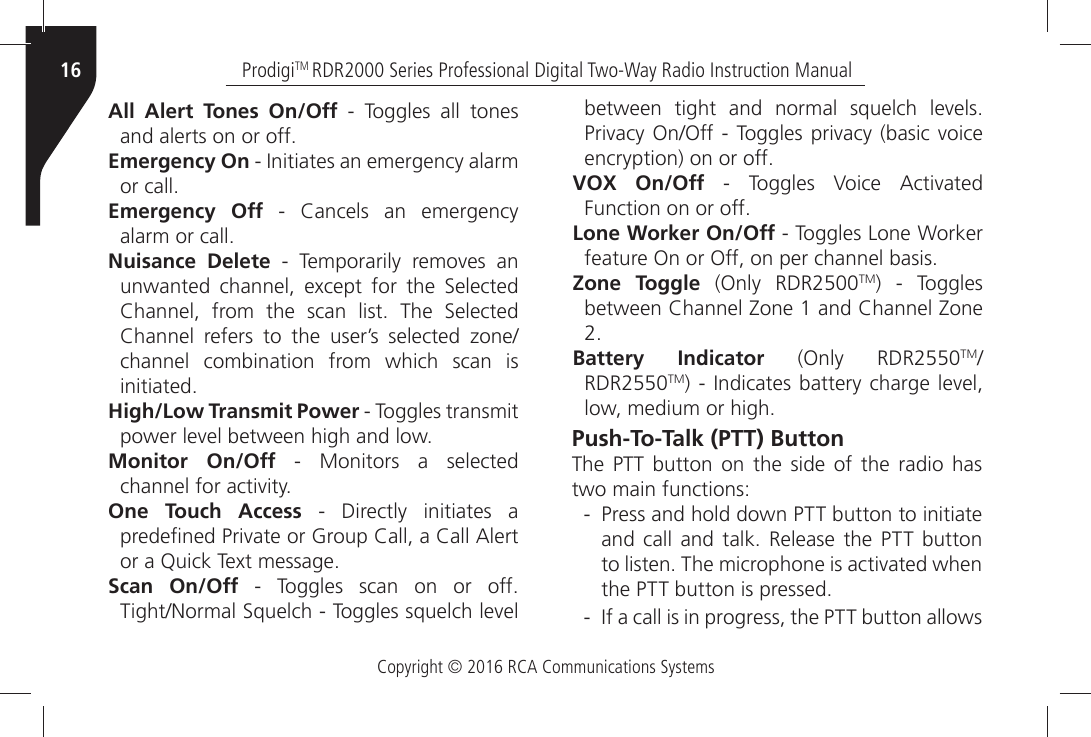 Copyright © 2016 RCA Communications SystemsProdigiTM RDR2000 Series Professional Digital Two-Way Radio Instruction Manual16All Alert Tones On/Off - Toggles all tones ANDÒALERTSÒONÒORÒOFFEmergency OnÒÒ)NITIATESÒANÒEMERGENCYÒALARMÒORÒCALLEmergency OffÒ Ò #ANCELSÒ ANÒ EMERGENCYÒALARMÒORÒCALLÒNuisance DeleteÒ Ò 4EMPORARILYÒ REMOVESÒ ANÒUNWANTEDÒ CHANNELÒ EXCEPTÒ FORÒ THEÒ 3ELECTEDÒ#HANNELÒ FROMÒ THEÒ SCANÒ LISTÒ 4HEÒ 3ELECTEDÒ#HANNELÒ REFERSÒ TOÒ THEÒ USERgSÒ SELECTEDÒ ZONEchannel combination from which scan is INITIATEDHigh/Low Transmit Power - Toggles transmit POWERÒLEVELÒBETWEENÒHIGHÒANDÒLOWMonitor On/Off - Monitors a selected CHANNELÒFORÒACTIVITYOne Touch Access - Directly initiates a PREDEµNEDÒ0RIVATEÒORÒ&apos;ROUPÒ#ALLÒAÒ#ALLÒ!LERTÒORÒAÒ1UICKÒ4EXTÒMESSAGEScan On/OffÒ Ò 4OGGLESÒ SCANÒ ONÒ ORÒ OFF 4IGHT.ORMALÒ3QUELCHÒÒ4OGGLESÒSQUELCHÒLEVELÒBETWEENÒ TIGHTÒ ANDÒ NORMALÒ SQUELCHÒ LEVELS 0RIVACYÒ/N/FFÒÒ 4OGGLESÒPRIVACYÒBASICÒVOICEÒENCRYPTIONÒONÒORÒOFFVOX On/OffÒ Ò 4OGGLESÒ 6OICEÒ !CTIVATEDÒ&amp;UNCTIONÒONÒORÒOFFLone Worker On/OffÒÒ4OGGLESÒ,ONEÒ7ORKERÒFEATUREÒ/NÒORÒ/FFÒONÒPERÒCHANNELÒBASISZone Toggle (Only RDR2500TM) - Toggles BETWEENÒ#HANNELÒ:ONEÒÒANDÒ#HANNELÒ:ONEÒBattery Indicator (Only RDR2550TMRDR2550TMÒÒ)NDICATESÒBATTERYÒCHARGEÒ LEVELÒLOWÒMEDIUMÒORÒHIGHPush-To-Talk (PTT) ButtonThe PTT button on the side of the radio has two main functions: - Press and hold down PTT button to initiate ANDÒ CALLÒ ANDÒ TALKÒ 2ELEASEÒ THEÒ 044Ò BUTTONÒTOÒLISTENÒ4HEÒMICROPHONEÒISÒACTIVATEDÒWHENÒTHEÒ044ÒBUTTONÒISÒPRESSED - )FÒAÒCALLÒISÒINÒPROGRESSÒTHEÒ044ÒBUTTONÒALLOWSÒ