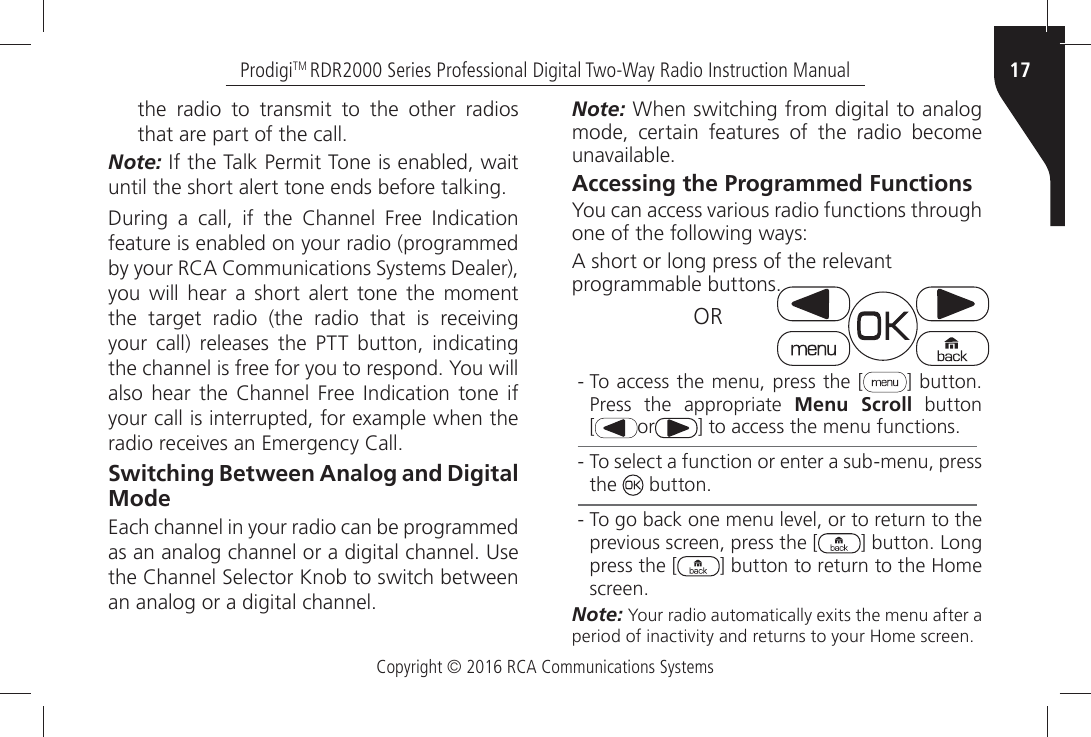 Copyright © 2016 RCA Communications Systems17ProdigiTM RDR2000 Series Professional Digital Two-Way Radio Instruction Manualthe radio to transmit to the other radios THATÒAREÒPARTÒOFÒTHEÒCALLNote:Ò)FÒTHEÒ4ALKÒ0ERMITÒ4ONEÒISÒENABLEDÒWAITÒUNTILÒTHEÒSHORTÒALERTÒTONEÒENDSÒBEFOREÒTALKING$URINGÒ AÒ CALLÒ IFÒ THEÒ #HANNELÒ &amp;REEÒ )NDICATIONÒfeature is enabled on your radio (programmed BYÒYOURÒ2#!Ò#OMMUNICATIONSÒ3YSTEMSÒ$EALERÒyou will hear a short alert tone the moment THEÒ TARGETÒ RADIOÒ THEÒ RADIOÒ THATÒ ISÒ RECEIVINGÒyour call) releases the PTT button, indicating THEÒCHANNELÒISÒFREEÒFORÒYOUÒTOÒRESPONDÒ9OUÒWILLÒALSOÒ HEARÒ THEÒ #HANNELÒ &amp;REEÒ )NDICATIONÒ TONEÒ IFÒYOURÒCALLÒISÒINTERRUPTEDÒFORÒEXAMPLEÒWHENÒTHEÒRADIOÒRECEIVESÒANÒ%MERGENCYÒ#ALLSwitching Between Analog and Digital ModeEach channel in your radio can be programmed ASÒANÒANALOGÒCHANNELÒORÒAÒDIGITALÒCHANNELÒ5SEÒTHEÒ#HANNELÒ3ELECTORÒ+NOBÒTOÒSWITCHÒBETWEENÒANÒANALOGÒORÒAÒDIGITALÒCHANNELNote:Ò7HENÒSWITCHINGÒFROMÒDIGITALÒTOÒANALOGÒmode, certain features of the radio become UNAVAILABLEAccessing the Programmed Functions9OUÒCANÒACCESSÒVARIOUSÒRADIOÒFUNCTIONSÒTHROUGHÒone of the following ways:!ÒSHORTÒORÒLONGÒPRESSÒOFÒTHEÒRELEVANTÒPROGRAMMABLEÒBUTTONSOR - To access the menu, press the [ =ÒBUTTONÒPress the appropriate Menu Scroll button  [or =ÒTOÒACCESSÒTHEÒMENUÒFUNCTIONS - To select a function or enter a sub-menu, press the  ÒBUTTON - 4OÒGOÒBACKÒONEÒMENUÒLEVELÒORÒTOÒRETURNÒTOÒTHEÒPREVIOUSÒSCREENÒPRESSÒTHEÒ; =ÒBUTTONÒ,ONGÒpress the [ =ÒBUTTONÒTOÒRETURNÒTOÒTHEÒ(OMEÒSCREENNote: 9OURÒRADIOÒAUTOMATICALLYÒEXITSÒTHEÒMENUÒAFTERÒAÒPERIODÒOFÒINACTIVITYÒANDÒRETURNSÒTOÒYOURÒ(OMEÒSCREEN