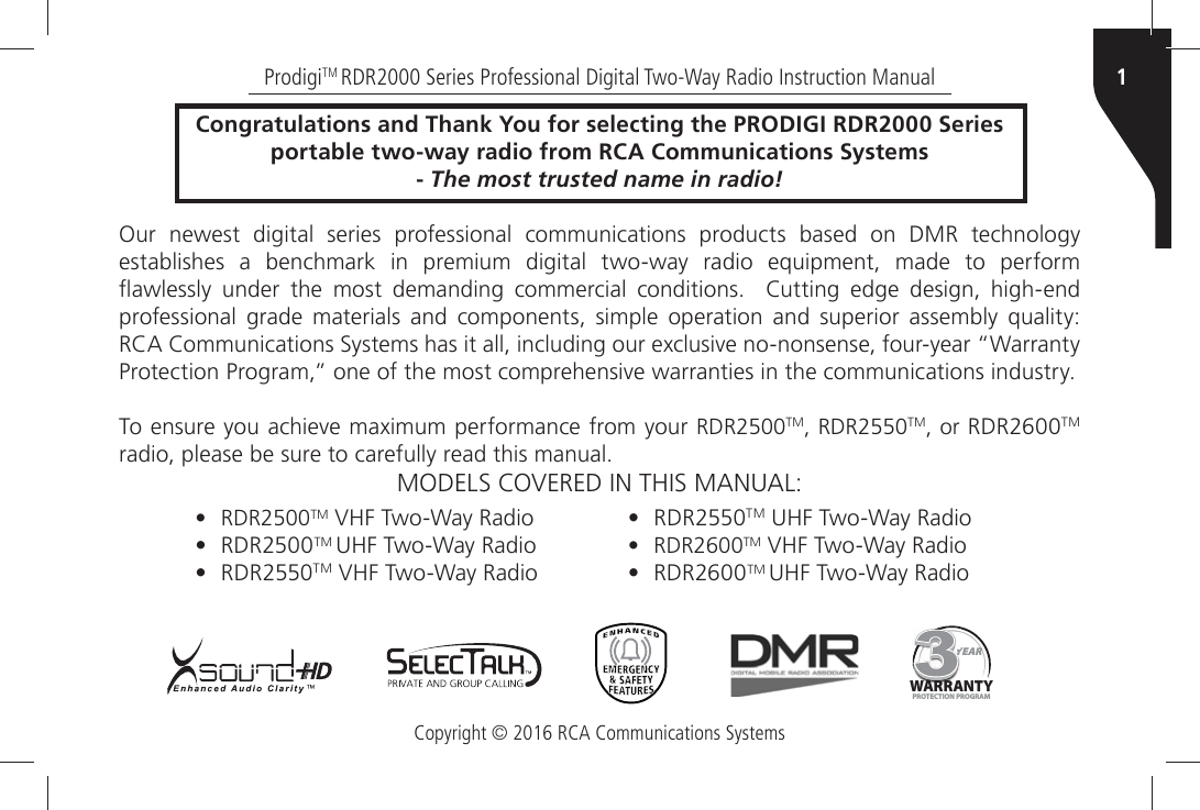 Copyright © 2016 RCA Communications Systems1ProdigiTM RDR2000 Series Professional Digital Two-Way Radio Instruction ManualCongratulations and Thank You for selecting the PRODIGI RDR2000 Seriesportable two-way radio from RCA Communications Systems- The most trusted name in radio!Our newest digital series professional communications products based on DMR technology establishes a benchmark in premium digital two-way radio equipment, made to perform ¹AWLESSLYÒ UNDERÒ THEÒ MOSTÒ DEMANDINGÒ COMMERCIALÒ CONDITIONSÒ Ò #UTTINGÒEDGEÒDESIGNÒHIGHENDÒprofessional grade materials and components, simple operation and superior assembly quality: 2#!Ò#OMMUNICATIONSÒ3YSTEMSÒHASÒITÒALLÒINCLUDINGÒOURÒEXCLUSIVEÒNONONSENSEÒFOURYEARÒh7ARRANTYÒ0ROTECTIONÒ0ROGRAMiÒONEÒOFÒTHEÒMOSTÒCOMPREHENSIVEÒWARRANTIESÒINÒTHEÒCOMMUNICATIONSÒINDUSTRY4OÒENSUREÒYOUÒACHIEVEÒMAXIMUMÒPERFORMANCEÒFROMÒYOURÒRDR2500TM, RDR2550TM, or RDR2600TM RADIOÒPLEASEÒBEÒSUREÒTOÒCAREFULLYÒREADÒTHISÒMANUAL-/$%,3Ò#/6%2%$Ò).Ò4()3Ò-!.5!,YEARYYYYYYYYYWARRANTYPROTECTION PROGRAM• RDR2500TM 6(&amp;Ò4WO7AYÒ2ADIO•RDR2500TM 5(&amp;Ò4WO7AYÒ2ADIO•RDR2550TMÒ6(&amp;Ò4WO7AYÒ2ADIO•RDR2550TMÒ5(&amp;Ò4WO7AYÒ2ADIO• RDR2600TM 6(&amp;Ò4WO7AYÒ2ADIO•RDR2600TM 5(&amp;Ò4WO7AYÒ2ADIO