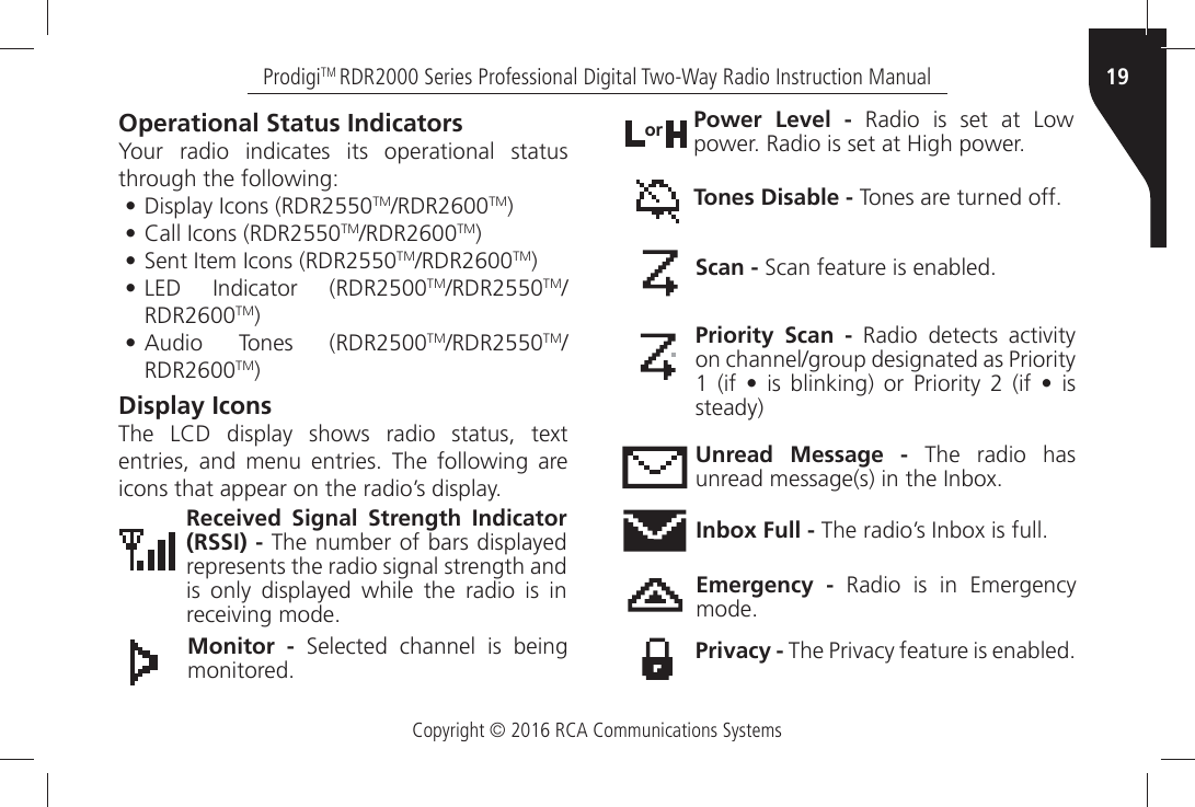 Copyright © 2016 RCA Communications Systems19ProdigiTM RDR2000 Series Professional Digital Two-Way Radio Instruction ManualOperational Status IndicatorsYour radio indicates its operational status through the following:•$ISPLAYÒ)CONSÒ2$2TM2$2TM)•#ALLÒ)CONSÒ2$2TM2$2TM)•3ENTÒ)TEMÒ)CONSÒ2$2TM2$2TM)•,%$Ò )NDICATORÒ 2$2TM2$2TMRDR2600TM)•!UDIOÒ 4ONESÒ 2$2TM2$2TMRDR2600TM)Display Icons4HEÒ ,#$Ò DISPLAYÒ SHOWSÒ RADIOÒ STATUSÒ TEXTÒENTRIESÒ ANDÒ MENUÒ ENTRIESÒ 4HEÒ FOLLOWINGÒ AREÒICONSÒTHATÒAPPEARÒONÒTHEÒRADIOgSÒDISPLAYReceived Signal Strength Indicator (RSSI) - The number of bars displayed represents the radio signal strength and is only displayed while the radio is in RECEIVINGÒMODEMonitor -Ò 3ELECTEDÒ CHANNELÒ ISÒ BEINGÒMONITOREDPower Level - Radio is set at Low POWERÒ2ADIOÒISÒSETÒATÒ(IGHÒPOWERorTones Disable -Ò4ONESÒAREÒTURNEDÒOFFScan -Ò3CANÒFEATUREÒISÒENABLEDPriority Scan -Ò 2ADIOÒ DETECTSÒ ACTIVITYÒONÒCHANNELGROUPÒDESIGNATEDÒASÒ0RIORITYÒÒ IFÒ jÒ ISÒ BLINKINGÒ ORÒ 0RIORITYÒ Ò IFÒ jÒ ISÒsteady)Unread Message - The radio has UNREADÒMESSAGESÒINÒTHEÒ)NBOXInbox Full -Ò4HEÒRADIOgSÒ)NBOXÒISÒFULLEmergency - Radio is in Emergency MODEPrivacy -Ò4HEÒ0RIVACYÒFEATUREÒISÒENABLED