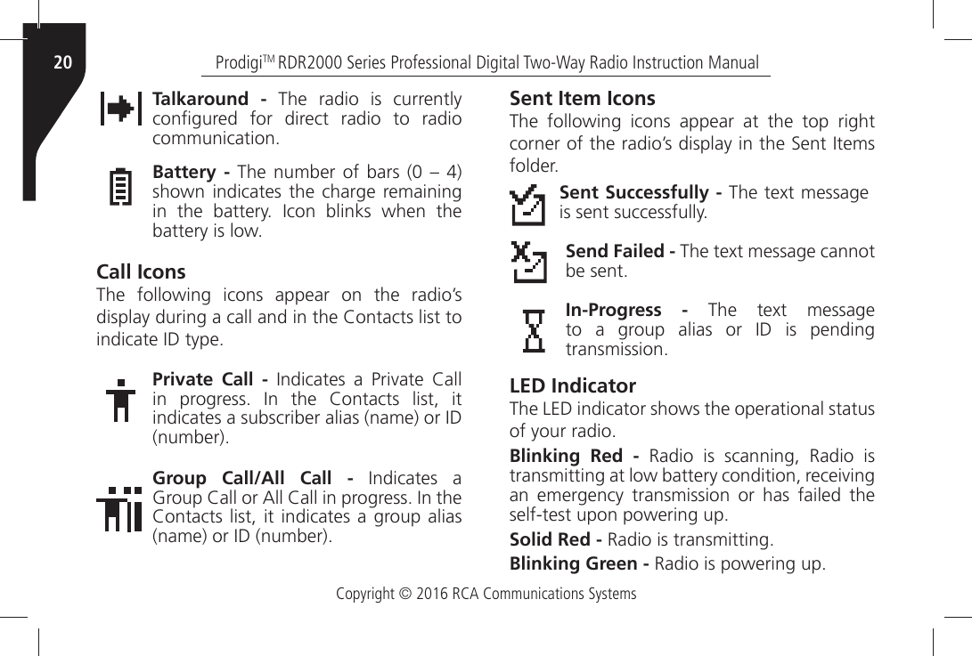 Copyright © 2016 RCA Communications SystemsProdigiTM RDR2000 Series Professional Digital Two-Way Radio Instruction Manual20Talkaround - The radio is currently CONµGUREDÒ FORÒ DIRECTÒ RADIOÒ TOÒ RADIOÒCOMMUNICATIONBattery -Ò4HEÒ NUMBERÒOFÒ BARSÒÒ kÒ Òshown indicates the charge remaining INÒ THEÒ BATTERYÒ )CONÒ BLINKSÒ WHENÒ THEÒBATTERYÒISÒLOWCall IconsThe following icons appear on the radio’s DISPLAYÒDURINGÒAÒCALLÒANDÒINÒTHEÒ#ONTACTSÒLISTÒTOÒINDICATEÒ)$ÒTYPEPrivate Call -Ò )NDICATESÒ AÒ 0RIVATEÒ #ALLÒINÒ PROGRESSÒ )NÒ THEÒ #ONTACTSÒ LISTÒ ITÒINDICATESÒAÒSUBSCRIBERÒALIASÒNAMEÒORÒ)$ÒNUMBERGroup Call/All Call -Ò )NDICATESÒ AÒ&apos;ROUPÒ#ALLÒORÒ!LLÒ#ALLÒINÒPROGRESSÒ)NÒTHEÒ#ONTACTSÒLISTÒITÒINDICATESÒAÒGROUPÒALIASÒNAMEÒORÒ)$ÒNUMBERSent Item IconsThe following icons appear at the top right CORNERÒOFÒTHEÒRADIOgSÒDISPLAYÒINÒTHEÒ3ENTÒ)TEMSÒFOLDERSent Successfully -Ò4HEÒTEXTÒMESSAGEÒISÒSENTÒSUCCESSFULLYSend Failed -Ò4HEÒTEXTÒMESSAGEÒCANNOTÒBEÒSENTIn-Progress -Ò 4HEÒ TEXTÒ MESSAGEÒTOÒ AÒ GROUPÒ ALIASÒ ORÒ )$Ò ISÒ PENDINGÒTRANSMISSIONLED IndicatorThe LED indicator shows the operational status OFÒYOURÒRADIOBlinking Red - Radio is scanning, Radio is TRANSMITTINGÒATÒLOWÒBATTERYÒCONDITIONÒRECEIVINGÒan emergency transmission or has failed the SELFTESTÒUPONÒPOWERINGÒUPSolid Red -Ò2ADIOÒISÒTRANSMITTINGBlinking Green -Ò2ADIOÒISÒPOWERINGÒUP