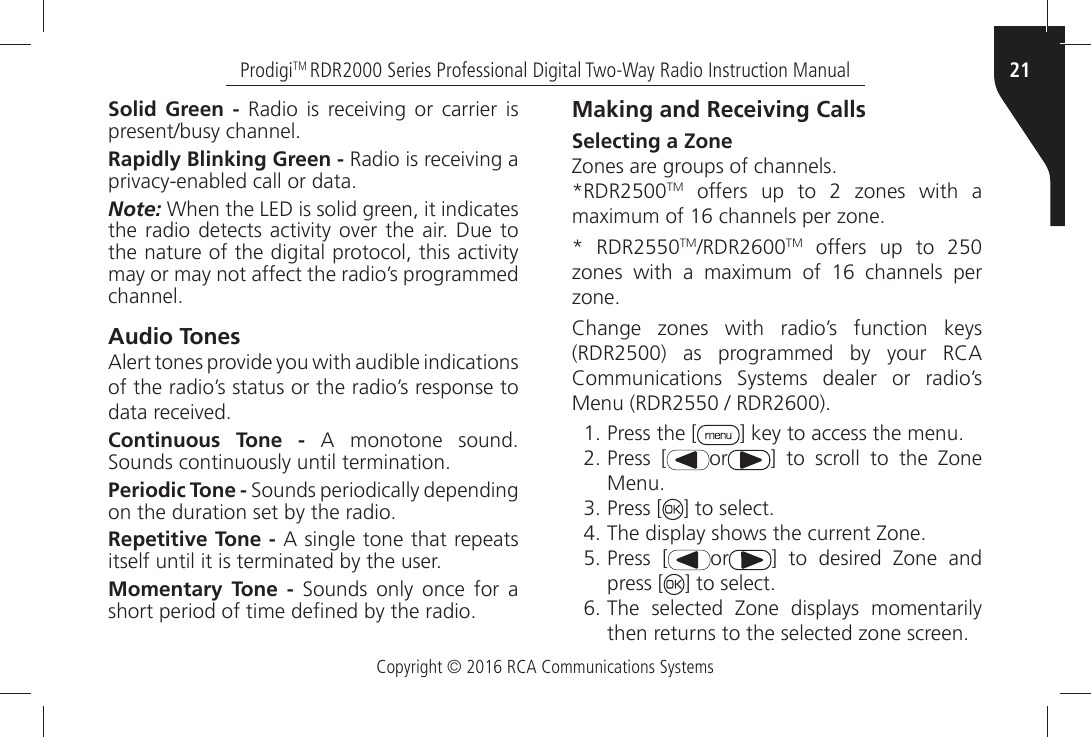 Copyright © 2016 RCA Communications Systems21ProdigiTM RDR2000 Series Professional Digital Two-Way Radio Instruction ManualSolid Green -Ò 2ADIOÒ ISÒ RECEIVINGÒ ORÒ CARRIERÒ ISÒPRESENTBUSYÒCHANNELRapidly Blinking Green -Ò2ADIOÒISÒRECEIVINGÒAÒPRIVACYENABLEDÒCALLÒORÒDATANote: 7HENÒTHEÒ,%$ÒISÒSOLIDÒGREENÒITÒINDICATESÒTHEÒRADIOÒDETECTSÒACTIVITYÒOVERÒTHEÒAIRÒ$UEÒTOÒTHEÒNATUREÒOFÒTHEÒDIGITALÒPROTOCOLÒTHISÒACTIVITYÒmay or may not affect the radio’s programmed CHANNELAudio Tones!LERTÒTONESÒPROVIDEÒYOUÒWITHÒAUDIBLEÒINDICATIONSÒof the radio’s status or the radio’s response to DATAÒRECEIVEDContinuous Tone -Ò !Ò MONOTONEÒ SOUNDÒ3OUNDSÒCONTINUOUSLYÒUNTILÒTERMINATIONPeriodic Tone -Ò3OUNDSÒPERIODICALLYÒDEPENDINGÒONÒTHEÒDURATIONÒSETÒBYÒTHEÒRADIORepetitive Tone -Ò!ÒSINGLEÒTONEÒTHATÒREPEATSÒITSELFÒUNTILÒITÒISÒTERMINATEDÒBYÒTHEÒUSERMomentary Tone -Ò 3OUNDSÒ ONLYÒ ONCEÒ FORÒ AÒSHORTÒPERIODÒOFÒTIMEÒDEµNEDÒBYÒTHEÒRADIOMaking and Receiving CallsSelecting a Zone:ONESÒAREÒGROUPSÒOFÒCHANNELS2$2TMÒ OFFERSÒ UPÒ TOÒ Ò ZONESÒ WITHÒ AMAXIMUMÒOFÒÒCHANNELSÒPERÒZONE 2$2TM2$2TM offers up to 250ZONESÒ WITHÒ AÒ MAXIMUMÒ OFÒ Ò CHANNELSÒ PERÒZONE#HANGEÒ ZONESÒ WITHÒ RADIOgSÒ FUNCTIONÒ KEYSÒ2$2Ò ASÒ PROGRAMMEDÒ BYÒ YOURÒ 2#!Ò#OMMUNICATIONSÒ 3YSTEMSÒ DEALERÒ ORÒ RADIOgSÒ-ENUÒ2$2ÒÒ2$2  Press the [ =ÒKEYÒTOÒACCESSÒTHEÒMENU Press [ or =Ò TOÒ SCROLLÒ TOÒ THEÒ :ONEÒ-ENU Press [ =ÒTOÒSELECT 4HEÒDISPLAYÒSHOWSÒTHEÒCURRENTÒ:ONE Press [ or =Ò TOÒ DESIREDÒ :ONEÒ ANDÒpress [ =ÒTOÒSELECT 4HEÒ SELECTEDÒ :ONEÒ DISPLAYSÒ MOMENTARILYTHENÒRETURNSÒTOÒTHEÒSELECTEDÒZONEÒSCREEN