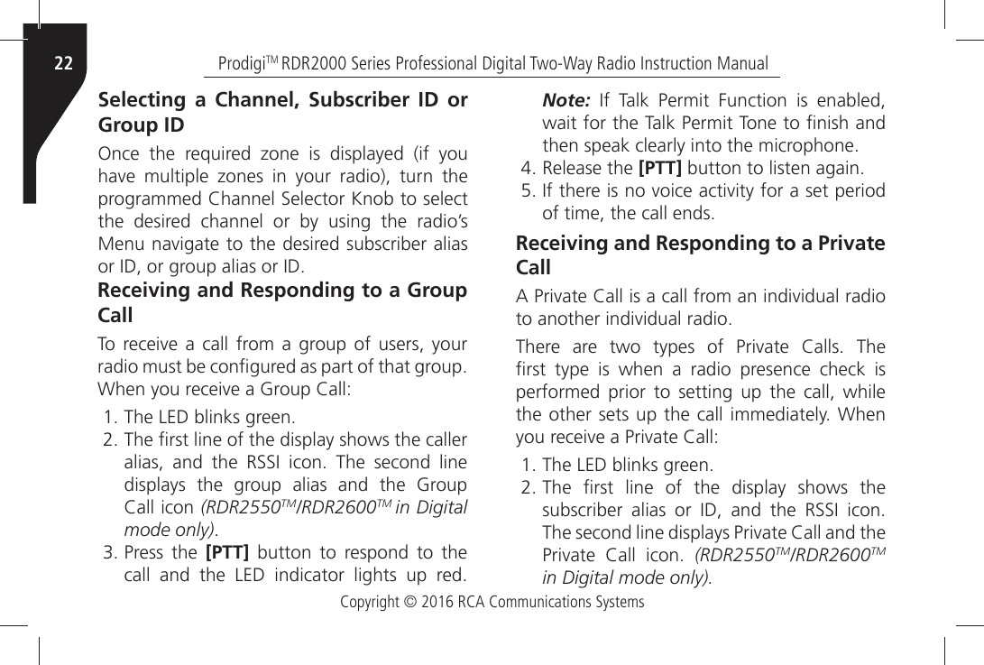 Copyright © 2016 RCA Communications SystemsProdigiTM RDR2000 Series Professional Digital Two-Way Radio Instruction Manual22Selecting a Channel, Subscriber ID or Group ID/NCEÒ THEÒ REQUIREDÒ ZONEÒ ISÒ DISPLAYEDÒ IFÒ YOUÒHAVEÒ MULTIPLEÒ ZONESÒ INÒ YOURÒ RADIOÒ TURNÒ THEÒPROGRAMMEDÒ#HANNELÒ3ELECTORÒ+NOBÒTOÒSELECTÒthe desired channel or by using the radio’s -ENUÒNAVIGATEÒTOÒTHEÒDESIREDÒSUBSCRIBERÒALIASÒORÒ)$ÒORÒGROUPÒALIASÒORÒ)$Receiving and Responding to a Group Call4OÒ RECEIVEÒ AÒ CALLÒ FROMÒ AÒ GROUPÒ OFÒ USERSÒ YOURÒRADIOÒMUSTÒBEÒCONµGUREDÒASÒPARTÒOFÒTHATÒGROUPÒ7HENÒYOUÒRECEIVEÒAÒ&apos;ROUPÒ#ALL 4HEÒ,%$ÒBLINKSÒGREEN 4HEÒµRSTÒLINEÒOFÒTHEÒDISPLAYÒSHOWSÒTHEÒCALLERALIASÒ ANDÒ THEÒ 233)Ò ICONÒ 4HEÒ SECONDÒ LINEdisplays the group alias and the Group#ALLÒICONÒ(RDR2550TM/RDR2600TM in Digitalmode only) Press the [PTT] button to respond to theCALLÒ ANDÒ THEÒ ,%$Ò INDICATORÒ LIGHTSÒ UPÒ REDNote:Ò )FÒ 4ALKÒ 0ERMITÒ &amp;UNCTIONÒ ISÒ ENABLEDÒWAITÒFORÒTHEÒ4ALKÒ0ERMITÒ4ONEÒTOÒµNISHÒANDÒTHENÒSPEAKÒCLEARLYÒINTOÒTHEÒMICROPHONE Release the [PTT]ÒBUTTONÒTOÒLISTENÒAGAIN )FÒTHEREÒISÒNOÒVOICEÒACTIVITYÒFORÒAÒSETÒPERIODOFÒTIMEÒTHEÒCALLÒENDSReceiving and Responding to a Private Call!Ò0RIVATEÒ#ALLÒISÒAÒCALLÒFROMÒANÒINDIVIDUALÒRADIOÒTOÒANOTHERÒINDIVIDUALÒRADIO4HEREÒ AREÒ TWOÒ TYPESÒ OFÒ 0RIVATEÒ #ALLSÒ 4HEÒµRSTÒ TYPEÒ ISÒ WHENÒ AÒ RADIOÒ PRESENCEÒ CHECKÒ ISÒperformed prior to setting up the call, while THEÒOTHERÒSETSÒUPÒTHEÒCALLÒIMMEDIATELYÒ7HENÒYOUÒRECEIVEÒAÒ0RIVATEÒ#ALL 4HEÒ,%$ÒBLINKSÒGREEN 4HEÒ µRSTÒ LINEÒ OFÒ THEÒ DISPLAYÒ SHOWSÒ THESUBSCRIBERÒ ALIASÒ ORÒ )$Ò ANDÒ THEÒ 233)Ò ICON4HEÒSECONDÒLINEÒDISPLAYSÒ0RIVATEÒ#ALLÒANDÒTHE0RIVATEÒ #ALLÒ ICONÒ (RDR2550TM/RDR2600TMin Digital mode only).