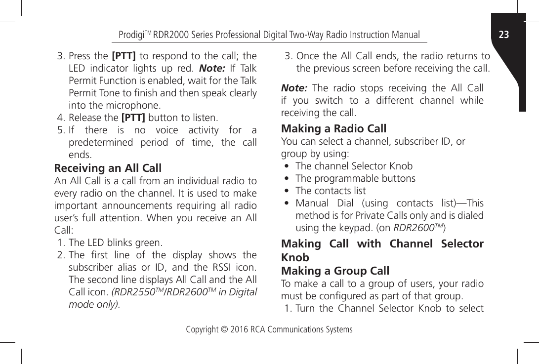 Copyright © 2016 RCA Communications Systems23ProdigiTM RDR2000 Series Professional Digital Two-Way Radio Instruction Manual Press the [PTT] to respond to the call; the,%$Ò INDICATORÒ LIGHTSÒ UPÒ REDÒ Note:Ò )FÒ 4ALK0ERMITÒ&amp;UNCTIONÒISÒENABLEDÒWAITÒFORÒTHEÒ4ALK0ERMITÒ4ONEÒTOÒµNISHÒANDÒTHENÒSPEAKÒCLEARLYINTOÒTHEÒMICROPHONE Release the [PTT]ÒBUTTONÒTOÒLISTEN )FÒ THEREÒ ISÒ NOÒ VOICEÒ ACTIVITYÒ FORÒ Apredetermined period of time, the callENDSReceiving an All Call!NÒ!LLÒ#ALLÒISÒAÒCALLÒFROMÒANÒINDIVIDUALÒRADIOÒTOÒEVERYÒRADIOÒONÒTHEÒCHANNELÒ)TÒISÒUSEDÒTOÒMAKEÒimportant announcements requiring all radio USERgSÒFULLÒATTENTIONÒ7HENÒYOUÒRECEIVEÒANÒ!LLÒ#ALL 4HEÒ,%$ÒBLINKSÒGREEN 4HEÒ µRSTÒ LINEÒ OFÒ THEÒ DISPLAYÒ SHOWSÒ THESUBSCRIBERÒ ALIASÒ ORÒ )$Ò ANDÒ THEÒ 233)Ò ICON4HEÒSECONDÒLINEÒDISPLAYSÒ!LLÒ#ALLÒANDÒTHEÒ!LL#ALLÒICONÒ(RDR2550TM/RDR2600TM in Digitalmode only).Note:Ò 4HEÒ RADIOÒ STOPSÒ RECEIVINGÒ THEÒ !LLÒ #ALLÒif you switch to a different channel while RECEIVINGÒTHEÒCALLMaking a Radio Call9OUÒCANÒSELECTÒAÒCHANNELÒSUBSCRIBERÒ)$ÒORgroup by using:•4HEÒCHANNELÒ3ELECTORÒ+NOB• The programmable buttons• The contacts list• Manual Dial (using contacts list)—ThisMETHODÒISÒFORÒ0RIVATEÒ#ALLSÒONLYÒANDÒISÒDIALEDUSINGÒTHEÒKEYPADÒON RDR2600TM)Making Call with Channel Selector KnobMaking a Group CallTo make a call to a group of users, your radio MUSTÒBEÒCONµGUREDÒASÒPARTÒOFÒTHATÒGROUP 4URNÒ THEÒ #HANNELÒ 3ELECTORÒ +NOBÒ TOÒ SELECT /NCEÒTHEÒ!LLÒ#ALLÒENDSÒTHEÒRADIOÒRETURNSÒTOTHEÒPREVIOUSÒSCREENÒBEFOREÒRECEIVINGÒTHEÒCALL