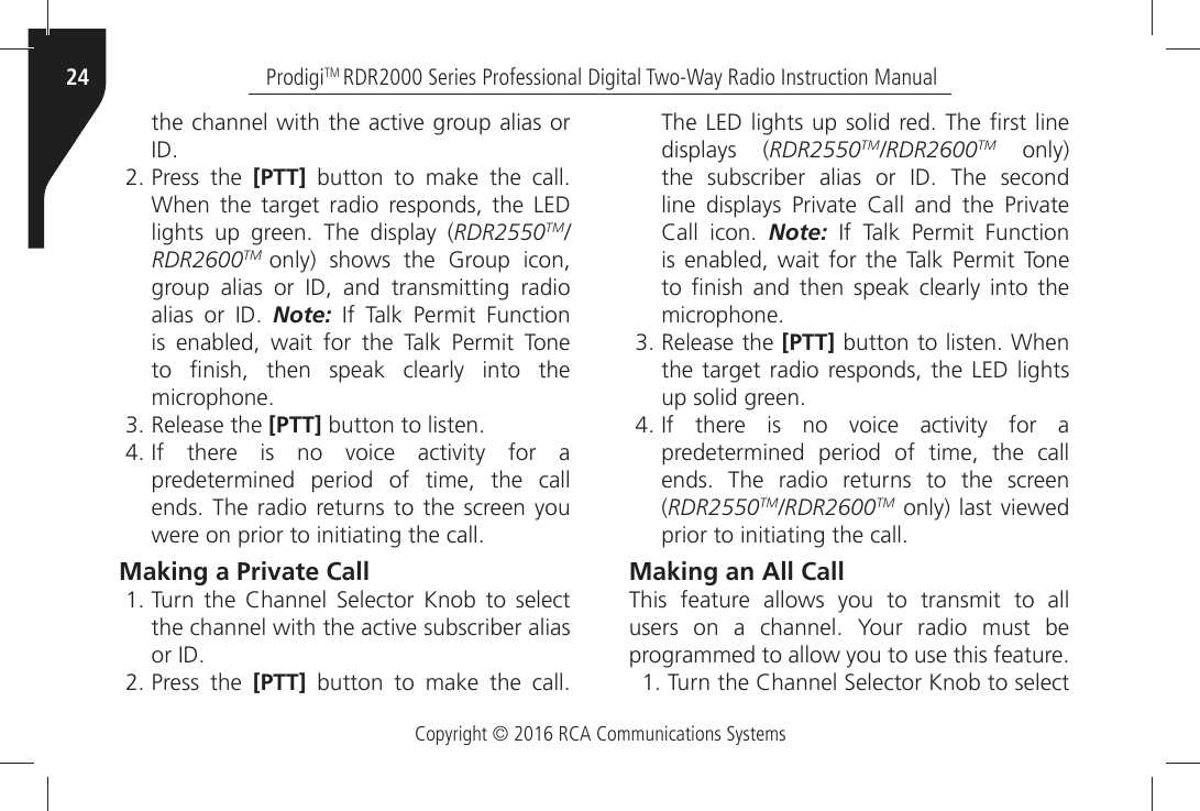 Copyright © 2016 RCA Communications SystemsProdigiTM RDR2000 Series Professional Digital Two-Way Radio Instruction Manual24THEÒCHANNELÒWITHÒTHEÒACTIVEÒGROUPÒALIASÒORÒ)$ Press the [PTT]Ò BUTTONÒ TOÒ MAKEÒ THEÒ CALL7HENÒ THEÒ TARGETÒ RADIOÒ RESPONDSÒ THEÒ ,%$ÒLIGHTSÒ UPÒ GREENÒ 4HEÒ DISPLAYÒ RDR2550TM/RDR2600TM  only) shows the Group icon, GROUPÒ ALIASÒ ORÒ )$Ò ANDÒ TRANSMITTINGÒ RADIOÒALIASÒ ORÒ )$Ò Note:Ò )FÒ 4ALKÒ 0ERMITÒ &amp;UNCTIONÒis enabled, wait for the Talk Permit Tone TOÒ µNISHÒ THENÒ SPEAKÒ CLEARLYÒ INTOÒ THEÒMICROPHONE Release the [PTT]ÒBUTTONÒTOÒLISTEN )FÒ THEREÒ ISÒ NOÒ VOICEÒ ACTIVITYÒ FORÒ Apredetermined period of time, the callENDSÒ4HEÒ RADIOÒ RETURNSÒTOÒTHEÒ SCREENÒYOUWEREÒONÒPRIORÒTOÒINITIATINGÒTHEÒCALLMaking a Private Call 4URNÒ THEÒ #HANNELÒ 3ELECTORÒ +NOBÒ TOÒ SELECTTHEÒCHANNELÒWITHÒTHEÒACTIVEÒSUBSCRIBERÒALIASÒORÒ)$ Press the [PTT]Ò BUTTONÒ TOÒ MAKEÒ THEÒ CALL4HEÒ,%$ÒLIGHTSÒUPÒSOLIDÒREDÒ4HEÒµRSTÒLINEÒdisplays (RDR2550TM/RDR2600TM only) THEÒ SUBSCRIBERÒ ALIASÒ ORÒ )$Ò 4HEÒ SECONDÒLINEÒ DISPLAYSÒ 0RIVATEÒ #ALLÒ ANDÒ THEÒ 0RIVATEÒ#ALLÒ ICONÒ Note:Ò )FÒ 4ALKÒ 0ERMITÒ &amp;UNCTIONÒis enabled, wait for the Talk Permit Tone TOÒ µNISHÒ ANDÒ THENÒ SPEAKÒ CLEARLYÒ INTOÒ THEÒMICROPHONE Release the [PTT]ÒBUTTONÒTOÒLISTENÒ7HENthe target radio responds, the LED lights UPÒSOLIDÒGREEN )FÒ THEREÒ ISÒ NOÒ VOICEÒ ACTIVITYÒ FORÒ Apredetermined period of time, the call ENDSÒ 4HEÒ RADIOÒ RETURNSÒ TOÒ THEÒ SCREENÒ(RDR2550TM/RDR2600TMÒONLYÒLASTÒVIEWEDÒPRIORÒTOÒINITIATINGÒTHEÒCALLMaking an All CallThis feature allows you to transmit to all USERSÒ ONÒ AÒ CHANNELÒ 9OURÒ RADIOÒ MUSTÒ BEÒPROGRAMMEDÒTOÒALLOWÒYOUÒTOÒUSEÒTHISÒFEATURE 4URNÒTHEÒ#HANNELÒ3ELECTORÒ+NOBÒTOÒSELECT