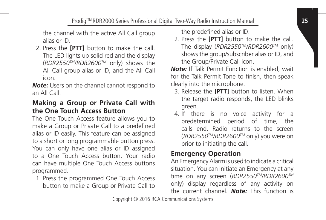 Copyright © 2016 RCA Communications Systems25ProdigiTM RDR2000 Series Professional Digital Two-Way Radio Instruction ManualTHEÒCHANNELÒWITHÒTHEÒACTIVEÒ!LLÒ#ALLÒGROUPÒALIASÒORÒ)$ Press the [PTT]Ò BUTTONÒ TOÒ MAKEÒ THEÒ CALLThe LED lights up solid red and the display (RDR2550TM/RDR2600TM only) shows the !LLÒ#ALLÒGROUPÒALIASÒORÒ)$ÒANDÒTHEÒ!LLÒ#ALLÒICONNote:Ò5SERSÒONÒTHEÒCHANNELÒCANNOTÒRESPONDÒTOÒANÒ!LLÒ#ALLMaking a Group or Private Call with the One Touch Access Button4HEÒ /NEÒ 4OUCHÒ !CCESSÒ FEATUREÒ ALLOWSÒ YOUÒ TOÒMAKEÒAÒ&apos;ROUPÒORÒ0RIVATEÒ#ALLÒTOÒAÒPREDEµNEDÒALIASÒORÒ)$ÒEASILYÒ4HISÒFEATUREÒCANÒBEÒASSIGNEDÒTOÒAÒSHORTÒORÒLONGÒPROGRAMMABLEÒBUTTONÒPRESSÒ9OUÒ CANÒ ONLYÒ HAVEÒ ONEÒ ALIASÒ ORÒ )$Ò ASSIGNEDÒTOÒ AÒ /NEÒ 4OUCHÒ !CCESSÒ BUTTONÒ 9OURÒ RADIOÒCANÒHAVEÒ MULTIPLEÒ /NEÒ4OUCHÒ!CCESSÒ BUTTONSÒPROGRAMMED 0RESSÒTHEÒPROGRAMMEDÒ/NEÒ4OUCHÒ!CCESSBUTTONÒTOÒMAKEÒAÒ&apos;ROUPÒORÒ0RIVATEÒ#ALLÒTOÒTHEÒPREDEµNEDÒALIASÒORÒ)$ Press the [PTT]Ò BUTTONÒ TOÒ MAKEÒ THEÒ CALLThe display (RDR2550TM/RDR2600TM only) SHOWSÒTHEÒGROUPSUBSCRIBERÒALIASÒORÒ)$ÒANDÒTHEÒ&apos;ROUP0RIVATEÒ#ALLÒICONNote:Ò)FÒ4ALKÒ0ERMITÒ&amp;UNCTIONÒISÒENABLEDÒWAITÒFORÒTHEÒ4ALKÒ0ERMITÒ4ONEÒTOÒµNISHÒTHENÒSPEAKÒCLEARLYÒINTOÒTHEÒMICROPHONE Release the [PTT]ÒBUTTONÒ TOÒLISTENÒ7HENthe target radio responds, the LED blinks GREEN )FÒ THEREÒ ISÒ NOÒ VOICEÒ ACTIVITYÒ FORÒ Apredetermined period of time, the CALLSÒ ENDÒ 2ADIOÒ RETURNSÒ TOÒ THEÒ SCREENÒ(RDR2550TM/RDR2600TM only) you were on PRIORÒTOÒINITIATINGÒTHEÒCALLEmergency Operation!NÒ%MERGENCYÒ!LARMÒISÒUSEDÒTOÒINDICATEÒAÒCRITICALÒSITUATIONÒ9OUÒCANÒINITIATEÒANÒ%MERGENCYÒATÒANYÒtime on any screen (RDR2550TM/RDR2600TM ONLYÒ DISPLAYÒ REGARDLESSÒ OFÒ ANYÒ ACTIVITYÒ ONÒTHEÒ CURRENTÒ CHANNELÒ Note: This function is 