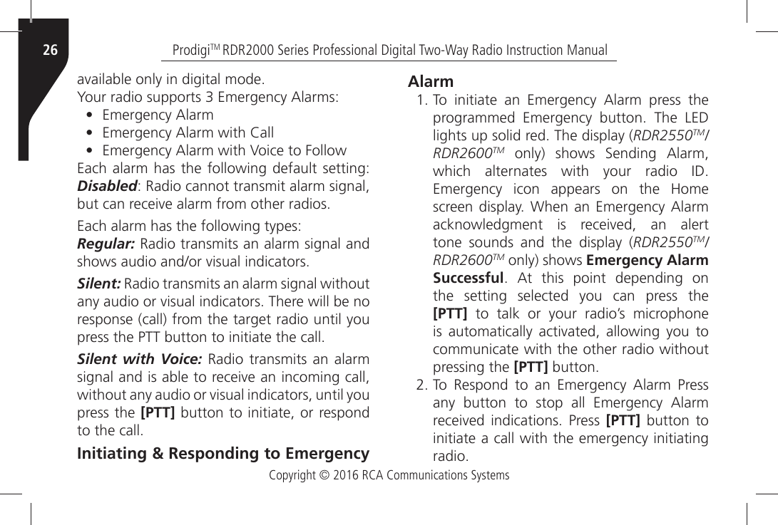 Copyright © 2016 RCA Communications SystemsProdigiTM RDR2000 Series Professional Digital Two-Way Radio Instruction Manual26AVAILABLEÒONLYÒINÒDIGITALÒMODE9OURÒRADIOÒSUPPORTSÒÒ%MERGENCYÒ!LARMS•%MERGENCYÒ!LARM•%MERGENCYÒ!LARMÒWITHÒ#ALL•%MERGENCYÒ!LARMÒWITHÒ6OICEÒTOÒ&amp;OLLOWEach alarm has the following default setting: Disabled: Radio cannot transmit alarm signal, BUTÒCANÒRECEIVEÒALARMÒFROMÒOTHERÒRADIOSEach alarm has the following types:Regular: Radio transmits an alarm signal and SHOWSÒAUDIOÒANDORÒVISUALÒINDICATORSSilent: Radio transmits an alarm signal without ANYÒAUDIOÒORÒVISUALÒINDICATORSÒ4HEREÒWILLÒBEÒNOÒresponse (call) from the target radio until you PRESSÒTHEÒ044ÒBUTTONÒTOÒINITIATEÒTHEÒCALLSilent with Voice: Radio transmits an alarm SIGNALÒANDÒISÒABLEÒTOÒRECEIVEÒANÒINCOMINGÒCALLÒWITHOUTÒANYÒAUDIOÒORÒVISUALÒINDICATORSÒUNTILÒYOUÒpress the [PTT] button to initiate, or respond TOÒTHEÒCALLInitiating &amp; Responding to Emergency Alarm 4OÒ INITIATEÒ ANÒ %MERGENCYÒ !LARMÒ PRESSÒ THEPROGRAMMEDÒ %MERGENCYÒ BUTTONÒ 4HEÒ ,%$LIGHTSÒUPÒSOLIDÒREDÒ4HEÒDISPLAYÒRDR2550TM/RDR2600TMÒ ONLYÒ SHOWSÒ 3ENDINGÒ !LARMWHICHÒ ALTERNATESÒ WITHÒ YOURÒ RADIOÒ )$%MERGENCYÒ ICONÒ APPEARSÒ ONÒ THEÒ (OMESCREENÒDISPLAYÒ 7HENÒ ANÒ%MERGENCYÒ !LARMACKNOWLEDGMENTÒ ISÒ RECEIVEDÒ ANÒ ALERTtone sounds and the display (RDR2550TM/RDR2600TM only) shows Emergency AlarmSuccessfulÒ !TÒ THISÒ POINTÒ DEPENDINGÒ ONthe setting selected you can press the[PTT] to talk or your radio’s microphoneISÒ AUTOMATICALLYÒ ACTIVATEDÒ ALLOWINGÒ YOUÒ TOcommunicate with the other radio withoutpressing the [PTT]ÒBUTTON 4OÒ 2ESPONDÒ TOÒ ANÒ %MERGENCYÒ !LARMÒ 0RESSANYÒ BUTTONÒ TOÒ STOPÒ ALLÒ %MERGENCYÒ !LARMRECEIVEDÒ INDICATIONSÒ 0RESSÒ [PTT] button toinitiate a call with the emergency initiatingRADIO