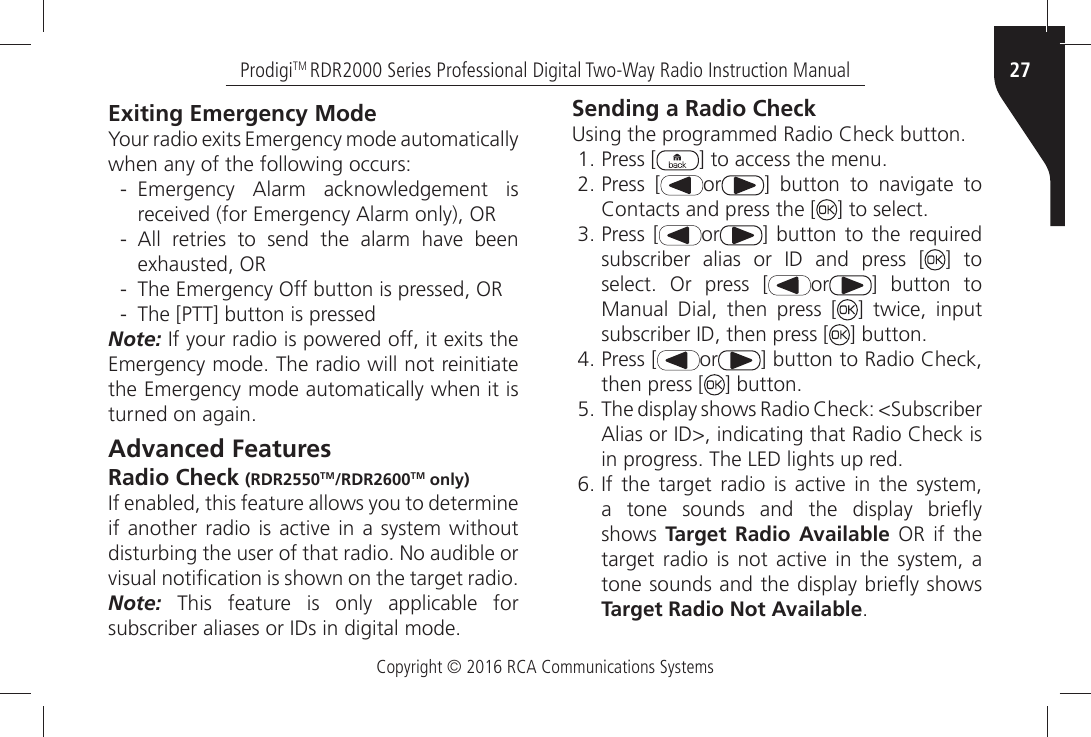 Copyright © 2016 RCA Communications Systems27ProdigiTM RDR2000 Series Professional Digital Two-Way Radio Instruction ManualExiting Emergency Mode9OURÒRADIOÒEXITSÒ%MERGENCYÒMODEÒAUTOMATICALLYÒwhen any of the following occurs: - %MERGENCYÒ !LARMÒ ACKNOWLEDGEMENTÒ ISÒRECEIVEDÒFORÒ%MERGENCYÒ!LARMÒONLYÒ/2 - !LLÒ RETRIESÒ TOÒ SENDÒ THEÒ ALARMÒ HAVEÒ BEENÒEXHAUSTEDÒ/2 - The Emergency Off button is pressed, OR - The [PTT] button is pressedNote:Ò)FÒYOURÒRADIOÒISÒPOWEREDÒOFFÒITÒEXITSÒTHEÒ%MERGENCYÒMODEÒ4HEÒRADIOÒWILLÒNOTÒREINITIATEÒthe Emergency mode automatically when it is TURNEDÒONÒAGAINAdvanced FeaturesRadio Check (RDR2550TM/RDR2600TM only))FÒENABLEDÒTHISÒFEATUREÒALLOWSÒYOUÒTOÒDETERMINEÒIFÒANOTHERÒRADIOÒISÒACTIVEÒINÒ AÒ SYSTEMÒ WITHOUTÒDISTURBINGÒTHEÒUSERÒOFÒTHATÒRADIOÒ.OÒAUDIBLEÒORÒVISUALÒNOTIµCATIONÒISÒSHOWNÒONÒTHEÒTARGETÒRADIONote: This feature is only applicable for SUBSCRIBERÒALIASESÒORÒ)$SÒINÒDIGITALÒMODESending a Radio Check5SINGÒTHEÒPROGRAMMEDÒ2ADIOÒ#HECKÒBUTTON Press [ =ÒTOÒACCESSÒTHEÒMENU Press [ or =Ò BUTTONÒ TOÒ NAVIGATEÒ TOÒ#ONTACTSÒANDÒPRESSÒTHEÒ; =ÒTOÒSELECT Press [ or ] button to the required SUBSCRIBERÒ ALIASÒ ORÒ )$Ò ANDÒ PRESSÒ ; ] to SELECTÒ /RÒ PRESSÒ ; or ] button to Manual Dial, then press [ ] twice, input SUBSCRIBERÒ)$ÒTHENÒPRESSÒ; =ÒBUTTON Press [ or =ÒBUTTONÒTOÒ2ADIOÒ#HECKÒthen press [ =ÒBUTTON 4HEÒDISPLAYÒSHOWSÒ2ADIOÒ#HECKÒ3UBSCRIBER!LIASÒORÒ)$ÒINDICATINGÒTHATÒ2ADIOÒ#HECKÒISÒINÒPROGRESSÒ4HEÒ,%$ÒLIGHTSÒUPÒRED )FÒ THEÒ TARGETÒ RADIOÒ ISÒ ACTIVEÒ INÒ THEÒ SYSTEMAÒ TONEÒ SOUNDSÒ ANDÒ THEÒ DISPLAYÒ BRIE¹YÒshows  Target Radio Available OR if the TARGETÒ RADIOÒ ISÒ NOTÒ ACTIVEÒ INÒ THEÒ SYSTEMÒ AÒTONEÒSOUNDSÒANDÒTHEÒDISPLAYÒBRIE¹YÒSHOWSÒTarget Radio Not Available