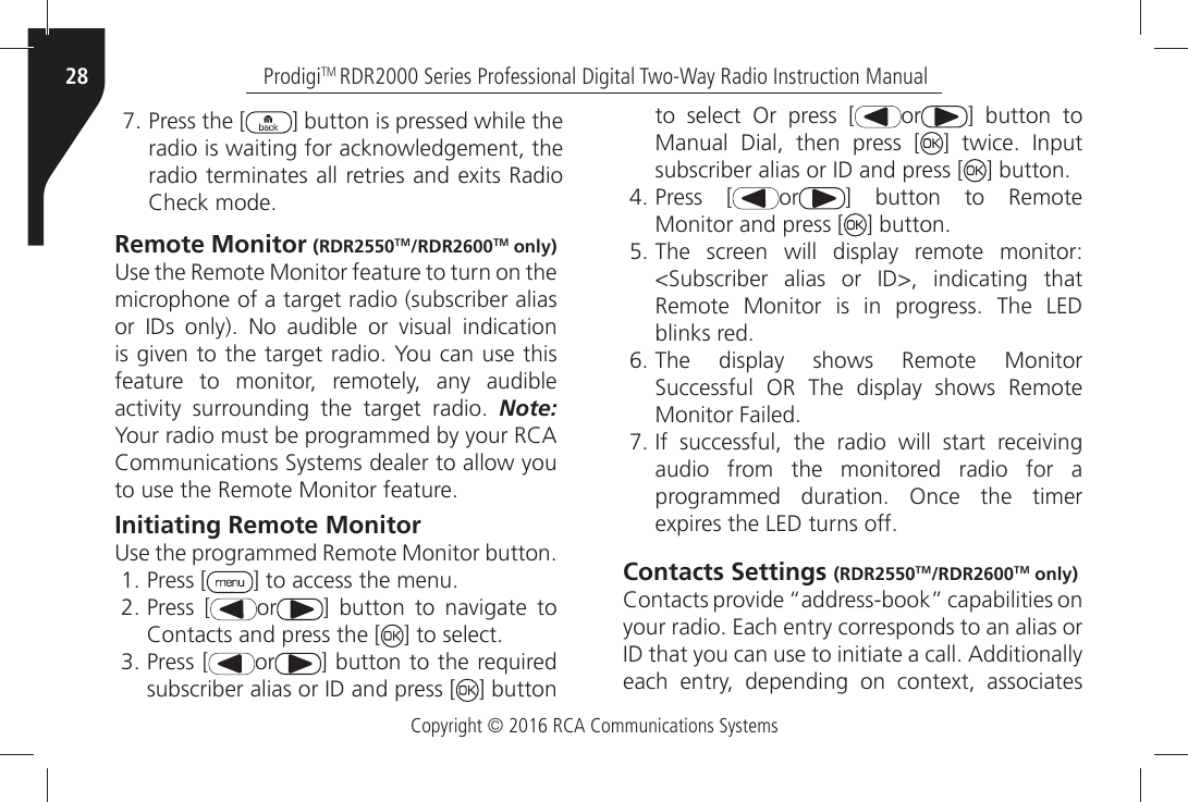 Copyright © 2016 RCA Communications SystemsProdigiTM RDR2000 Series Professional Digital Two-Way Radio Instruction Manual28 Press the [ ] button is pressed while theradio is waiting for acknowledgement, theRADIOÒTERMINATESÒALLÒRETRIESÒANDÒEXITSÒ2ADIO#HECKÒMODERemote Monitor (RDR2550TM/RDR2600TM only)5SEÒTHEÒ2EMOTEÒ-ONITORÒFEATUREÒTOÒTURNÒONÒTHEÒmicrophone of a target radio (subscriber alias ORÒ )$SÒ ONLYÒ .OÒ AUDIBLEÒ ORÒ VISUALÒ INDICATIONÒISÒGIVENÒTOÒTHEÒTARGETÒRADIOÒ9OUÒCANÒUSEÒTHISÒfeature to monitor, remotely, any audible ACTIVITYÒ SURROUNDINGÒ THEÒ TARGETÒ RADIOÒ Note: 9OURÒRADIOÒMUSTÒBEÒPROGRAMMEDÒBYÒYOURÒ2#!#OMMUNICATIONSÒ3YSTEMSÒDEALERÒTOÒALLOWÒYOUÒTOÒUSEÒTHEÒ2EMOTEÒ-ONITORÒFEATUREInitiating Remote Monitor5SEÒTHEÒPROGRAMMEDÒ2EMOTEÒ-ONITORÒBUTTON Press [ =ÒTOÒACCESSÒTHEÒMENU Press [ or =Ò BUTTONÒ TOÒ NAVIGATEÒ TOÒ#ONTACTSÒANDÒPRESSÒTHEÒ; =ÒTOÒSELECT Press [ or ] button to the required SUBSCRIBERÒALIASÒORÒ)$ÒANDÒPRESSÒ; ] button to select Or press [ or ] button to Manual Dial, then press [ =Ò TWICEÒ )NPUTÒSUBSCRIBERÒALIASÒORÒ)$ÒANDÒPRESSÒ; =ÒBUTTON Press [ or ] button to Remote Monitor and press [ =ÒBUTTON The screen will display remote monitor:3UBSCRIBERÒ ALIASÒ ORÒ )$Ò INDICATINGÒ THATÒ2EMOTEÒ -ONITORÒ ISÒ INÒ PROGRESSÒ 4HEÒ ,%$ÒBLINKSÒRED The display shows Remote Monitor3UCCESSFULÒ /2Ò 4HEÒ DISPLAYÒ SHOWSÒ 2EMOTEÒ-ONITORÒ&amp;AILED )FÒ SUCCESSFULÒ THEÒ RADIOÒ WILLÒ STARTÒ RECEIVINGaudio from the monitored radio for a PROGRAMMEDÒ DURATIONÒ /NCEÒ THEÒ TIMERÒEXPIRESÒTHEÒ,%$ÒTURNSÒOFFContacts Settings (RDR2550TM/RDR2600TM only)#ONTACTSÒPROVIDEÒhADDRESSBOOKiÒCAPABILITIESÒONÒYOURÒRADIOÒ%ACHÒENTRYÒCORRESPONDSÒTOÒANÒALIASÒORÒ)$ÒTHATÒYOUÒCANÒUSEÒTOÒINITIATEÒAÒCALLÒ!DDITIONALLYÒEACHÒ ENTRYÒ DEPENDINGÒ ONÒ CONTEXTÒ ASSOCIATESÒ