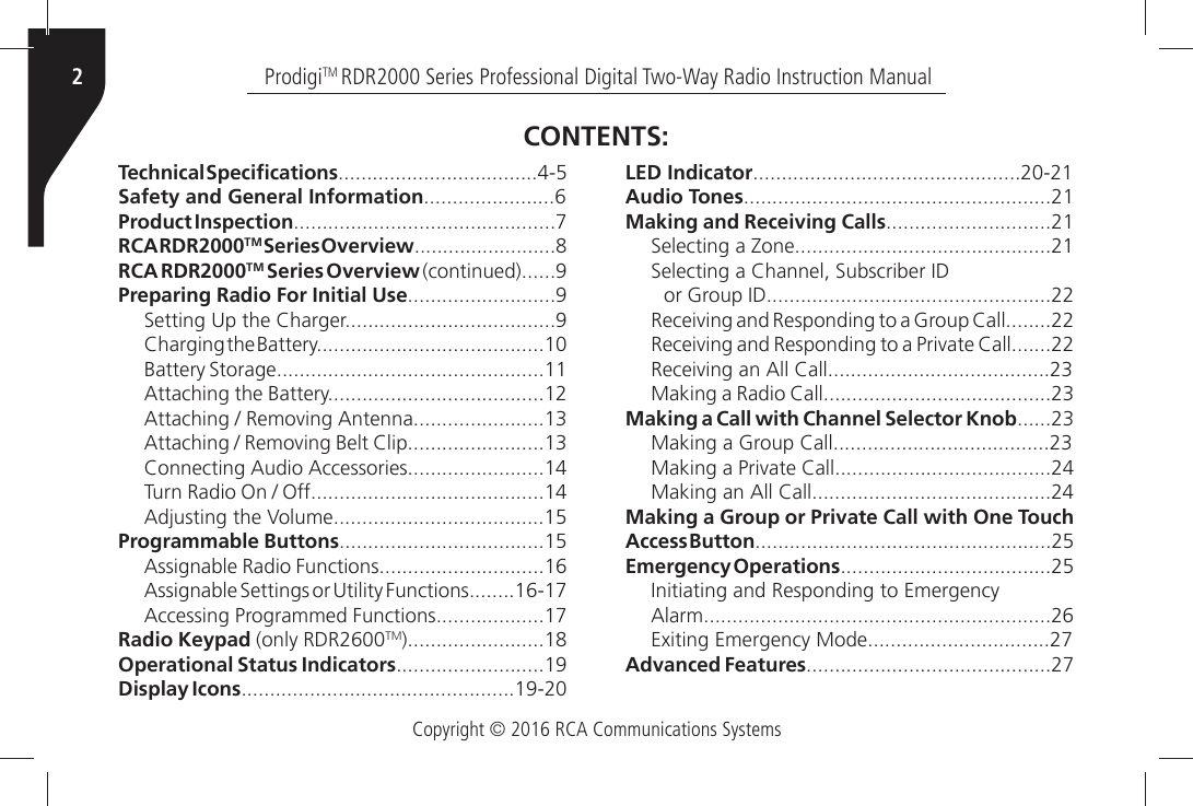 Copyright © 2016 RCA Communications SystemsProdigiTM RDR2000 Series Professional Digital Two-Way Radio Instruction Manual24ECHNICALÑ3PECI´CATIONSSafety and General InformationProduct InspectionRCA RDR2000TM Series OverviewRCA RDR2000TM Series OverviewÒCONTINUEDPreparing Radio For Initial Use3ETTINGÒ5PÒTHEÒ#HARGER#HARGINGÒTHEÒ&quot;ATTERY&quot;ATTERYÒ3TORAGE!TTACHINGÒTHEÒ&quot;ATTERY!TTACHINGÒÒ2EMOVINGÒ!NTENNA!TTACHINGÒÒ2EMOVINGÒ&quot;ELTÒ#LIP#ONNECTINGÒ!UDIOÒ!CCESSORIES4URNÒ2ADIOÒ/NÒÒ/FF!DJUSTINGÒTHEÒ6OLUMEProgrammable Buttons!SSIGNABLEÒ2ADIOÒ&amp;UNCTIONS!SSIGNABLEÒ3ETTINGSÒORÒ5TILITYÒ&amp;UNCTIONS!CCESSINGÒ0ROGRAMMEDÒ&amp;UNCTIONSRadio Keypad (only RDR2600TMOperational Status IndicatorsDisplay IconsLED IndicatorAudio TonesMaking and Receiving Calls3ELECTINGÒAÒ:ONE3ELECTINGÒAÒ#HANNELÒ3UBSCRIBERÒ)$ORÒ&apos;ROUPÒ)$2ECEIVINGÒANDÒ2ESPONDINGÒTOÒAÒ&apos;ROUPÒ#ALL2ECEIVINGÒANDÒ2ESPONDINGÒTOÒAÒ0RIVATEÒ#ALL2ECEIVINGÒANÒ!LLÒ#ALL-AKINGÒAÒ2ADIOÒ#ALLMaking a Call with Channel Selector Knob-AKINGÒAÒ&apos;ROUPÒ#ALL-AKINGÒAÒ0RIVATEÒ#ALL-AKINGÒANÒ!LLÒ#ALLMaking a Group or Private Call with One Touch Access ButtonEmergency Operations)NITIATINGÒANDÒ2ESPONDINGÒTOÒ%MERGENCY!LARM%XITINGÒ%MERGENCYÒ-ODEAdvanced FeaturesCONTENTS: