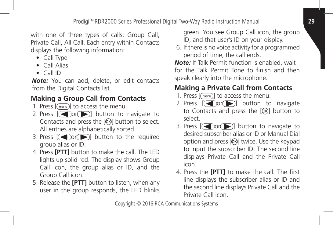 Copyright © 2016 RCA Communications Systems29ProdigiTM RDR2000 Series Professional Digital Two-Way Radio Instruction ManualWITHÒ ONEÒ OFÒ THREEÒ TYPESÒ OFÒ CALLSÒ &apos;ROUPÒ #ALLÒ0RIVATEÒ#ALLÒ!LLÒ#ALLÒ%ACHÒENTRYÒWITHINÒ#ONTACTSÒdisplays the following information:•  #ALLÒ4YPE•  #ALLÒ!LIAS•  #ALLÒ)$Note: You can add, delete, or edit contacts FROMÒTHEÒ$IGITALÒ#ONTACTSÒLISTMaking a Group Call from ContactsÒPress [ =ÒTOÒACCESSÒTHEÒMENUÒPress [ or =Ò BUTTONÒ TOÒ NAVIGATEÒ TOÒ#ONTACTSÒANDÒPRESSÒTHEÒ; =ÒBUTTONÒTOÒSELECTÒ!LLÒENTRIESÒAREÒALPHABETICALLYÒSORTEDÒPress [ or ] button to the required GROUPÒALIASÒORÒ)$ÒPress [PTT]ÒBUTTONÒTOÒMAKEÒTHEÒCALLÒ4HEÒ,%$ÒLIGHTSÒUPÒSOLIDÒREDÒ4HEÒDISPLAYÒSHOWSÒ&apos;ROUPÒ#ALLÒ ICONÒ THEÒ GROUPÒ ALIASÒ ORÒ )$Ò ANDÒ THEÒ&apos;ROUPÒ#ALLÒICONÒRelease the [PTT] button to listen, when any user in the group responds, the LED blinks GREENÒ9OUÒSEEÒ&apos;ROUPÒ#ALLÒICONÒTHEÒGROUPÒ)$ÒANDÒTHATÒUSERgSÒ)$ÒONÒYOURÒDISPLAYÒ)FÒTHEREÒISÒNOÒVOICEÒACTIVITYÒFORÒAÒPROGRAMMEDÒPERIODÒOFÒTIMEÒTHEÒCALLÒENDSNote:Ò)FÒ4ALKÒ0ERMITÒFUNCTIONÒISÒENABLEDÒWAITFORÒ THEÒ 4ALKÒ 0ERMITÒ 4ONEÒ TOÒ µNISHÒ ANDÒ THENÒSPEAKÒCLEARLYÒINTOÒTHEÒMICROPHONEMaking a Private Call from ContactsÒPress [ =ÒTOÒACCESSÒTHEÒMENUÒPress [ or =Ò BUTTONÒ TOÒ NAVIGATEÒTOÒ #ONTACTSÒ ANDÒ PRESSÒ THEÒ ; ] button to SELECTÒPress [ or =Ò BUTTONÒ TOÒ NAVIGATEÒ TOÒDESIREDÒSUBSCRIBERÒALIASÒORÒ)$ÒORÒ-ANUALÒ$IALÒoption and press [ =ÒTWICEÒ5SEÒTHEÒKEYPADÒTOÒINPUTÒTHEÒSUBSCRIBERÒ)$Ò4HEÒSECONDÒLINEÒDISPLAYSÒ 0RIVATEÒ #ALLÒ ANDÒ THEÒ 0RIVATEÒ #ALLÒICONÒPress the [PTT]ÒTOÒMAKEÒTHEÒCALLÒ4HEÒµRSTÒLINEÒDISPLAYSÒTHEÒSUBSCRIBERÒALIASÒORÒ)$ÒANDÒTHEÒSECONDÒLINEÒDISPLAYSÒ0RIVATEÒ#ALLÒANDÒTHEÒ0RIVATEÒ#ALLÒICON