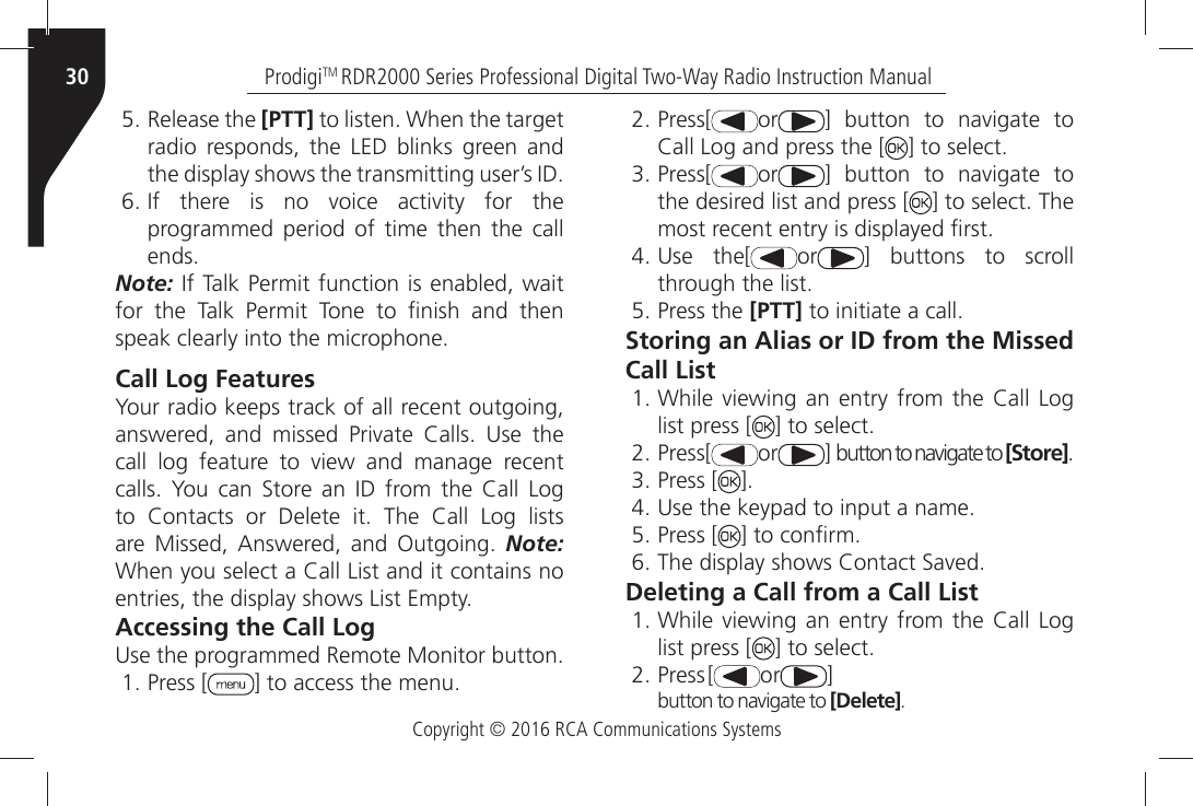 Copyright © 2016 RCA Communications SystemsProdigiTM RDR2000 Series Professional Digital Two-Way Radio Instruction Manual30ÒRelease the [PTT]ÒTOÒLISTENÒ7HENÒTHEÒTARGETÒradio responds, the LED blinks green and THEÒDISPLAYÒSHOWSÒTHEÒTRANSMITTINGÒUSERgSÒ)$Ò)FÒ THEREÒ ISÒ NOÒ VOICEÒ ACTIVITYÒ FORÒ THEÒprogrammed period of time then the call ENDSNote:Ò)FÒ4ALKÒ0ERMITÒFUNCTIONÒISÒENABLEDÒWAITÒFORÒ THEÒ 4ALKÒ 0ERMITÒ 4ONEÒ TOÒ µNISHÒ ANDÒ THENÒSPEAKÒCLEARLYÒINTOÒTHEÒMICROPHONECall Log FeaturesYour radio keeps track of all recent outgoing, ANSWEREDÒ ANDÒ MISSEDÒ 0RIVATEÒ #ALLSÒ 5SEÒ THEÒCALLÒ LOGÒ FEATUREÒ TOÒ VIEWÒ ANDÒ MANAGEÒ RECENTÒCALLSÒ 9OUÒ CANÒ 3TOREÒ ANÒ )$Ò FROMÒ THEÒ #ALLÒ ,OGÒTOÒ #ONTACTSÒ ORÒ $ELETEÒ ITÒ 4HEÒ #ALLÒ ,OGÒ LISTSÒAREÒ -ISSEDÒ !NSWEREDÒ ANDÒ /UTGOINGÒ Note: 7HENÒYOUÒSELECTÒAÒ#ALLÒ,ISTÒANDÒITÒCONTAINSÒNOÒENTRIESÒTHEÒDISPLAYÒSHOWSÒ,ISTÒ%MPTYAccessing the Call Log5SEÒTHEÒPROGRAMMEDÒ2EMOTEÒ-ONITORÒBUTTONÒPress [ =ÒTOÒACCESSÒTHEÒMENUÒPress[ or =Ò BUTTONÒ TOÒ NAVIGATEÒ TOÒ#ALLÒ,OGÒANDÒPRESSÒTHEÒ; =ÒTOÒSELECTÒPress[ or =Ò BUTTONÒ TOÒ NAVIGATEÒ TOÒthe desired list and press [ =ÒTOÒSELECTÒ4HEÒMOSTÒRECENTÒENTRYÒISÒDISPLAYEDÒµRSTÒ5SEÒ THE; or ] buttons to scroll THROUGHÒTHEÒLISTÒPress the [PTT]ÒTOÒINITIATEÒAÒCALLStoring an Alias or ID from the Missed Call ListÒ7HILEÒ VIEWINGÒANÒ ENTRYÒ FROMÒTHEÒ #ALLÒ,OGÒlist press [ =ÒTOÒSELECTÒPress[ or =ÒBUTTONÒTOÒNAVIGATEÒTOÒ[Store]ÒPress [ =Ò5SEÒTHEÒKEYPADÒTOÒINPUTÒAÒNAMEÒPress [ =ÒTOÒCONµRMÒ4HEÒDISPLAYÒSHOWSÒ#ONTACTÒ3AVEDDeleting a Call from a Call ListÒ7HILEÒ VIEWINGÒANÒ ENTRYÒ FROMÒTHEÒ #ALLÒ,OGÒlist press [ =ÒTOÒSELECTÒPress[ or ]BUTTON TO NAVIGATE TO [Delete]