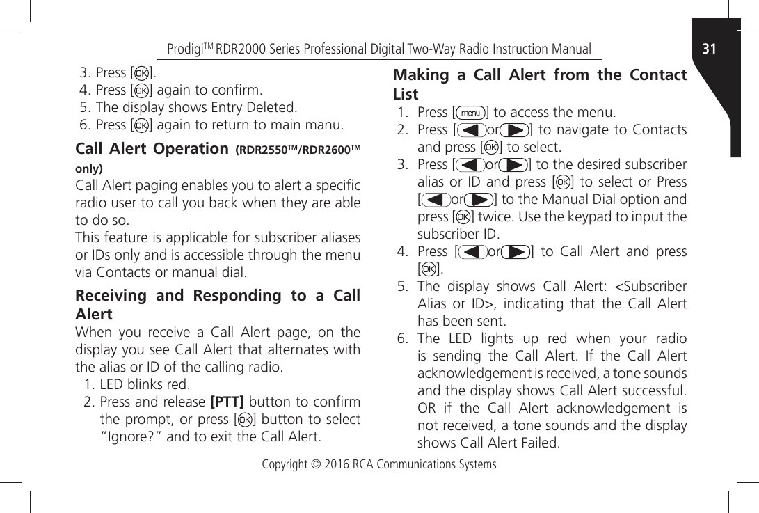 Copyright © 2016 RCA Communications Systems31ProdigiTM RDR2000 Series Professional Digital Two-Way Radio Instruction ManualÒPress [ =ÒPress [ =ÒAGAINÒTOÒCONµRMÒ4HEÒDISPLAYÒSHOWSÒ%NTRYÒ$ELETEDÒPress [ =ÒAGAINÒTOÒRETURNÒTOÒMAINÒMANUCall Alert Operation (RDR2550TM/RDR2600TM only)#ALLÒ!LERTÒPAGINGÒENABLESÒYOUÒTOÒALERTÒAÒSPECIµCÒradio user to call you back when they are able TOÒDOÒSOThis feature is applicable for subscriber aliases ORÒ)$SÒONLYÒANDÒISÒACCESSIBLEÒTHROUGHÒTHEÒMENUÒVIAÒ#ONTACTSÒORÒMANUALÒDIALReceiving and Responding to a Call Alert7HENÒ YOUÒ RECEIVEÒ AÒ #ALLÒ !LERTÒ PAGEÒ ONÒ THEÒDISPLAYÒYOUÒSEEÒ#ALLÒ!LERTÒTHATÒALTERNATESÒWITHÒTHEÒALIASÒORÒ)$ÒOFÒTHEÒCALLINGÒRADIOÒ,%$ÒBLINKSÒREDÒPress and release [PTT]ÒBUTTONÒTOÒCONµRMÒthe prompt, or press [ ] button to select i)GNOREiÒANDÒTOÒEXITÒTHEÒ#ALLÒ!LERTMaking a Call Alert from the Contact ListÒ Press [ =ÒTOÒACCESSÒTHEÒMENUÒ Press [ or =ÒTOÒNAVIGATEÒTOÒ#ONTACTSÒand press [ =ÒTOÒSELECTÒ Press [ or ] to the desired subscriber ALIASÒORÒ)$Ò ANDÒPRESSÒ; ] to select or Press [ or ] to the Manual Dial option and press [ =ÒTWICEÒ5SEÒTHEÒKEYPADÒTOÒINPUTÒTHEÒSUBSCRIBERÒ)$Ò Press [ or =Ò TOÒ #ALLÒ !LERTÒ ANDÒ PRESSÒ [=Ò 4HEÒ DISPLAYÒ SHOWSÒ #ALLÒ !LERTÒ 3UBSCRIBERÒ!LIASÒ ORÒ )$Ò INDICATINGÒ THATÒ THEÒ #ALLÒ !LERTÒHASÒBEENÒSENTÒ The LED lights up red when your radio ISÒ SENDINGÒ THEÒ #ALLÒ !LERTÒ )FÒ THEÒ #ALLÒ !LERTÒACKNOWLEDGEMENTÒISÒRECEIVEDÒAÒTONEÒSOUNDSÒANDÒTHEÒDISPLAYÒSHOWSÒ#ALLÒ!LERTÒSUCCESSFULÒ/2Ò IFÒ THEÒ #ALLÒ !LERTÒ ACKNOWLEDGEMENTÒ ISÒNOTÒRECEIVEDÒAÒTONEÒSOUNDSÒANDÒTHEÒDISPLAYÒSHOWSÒ#ALLÒ!LERTÒ&amp;AILED