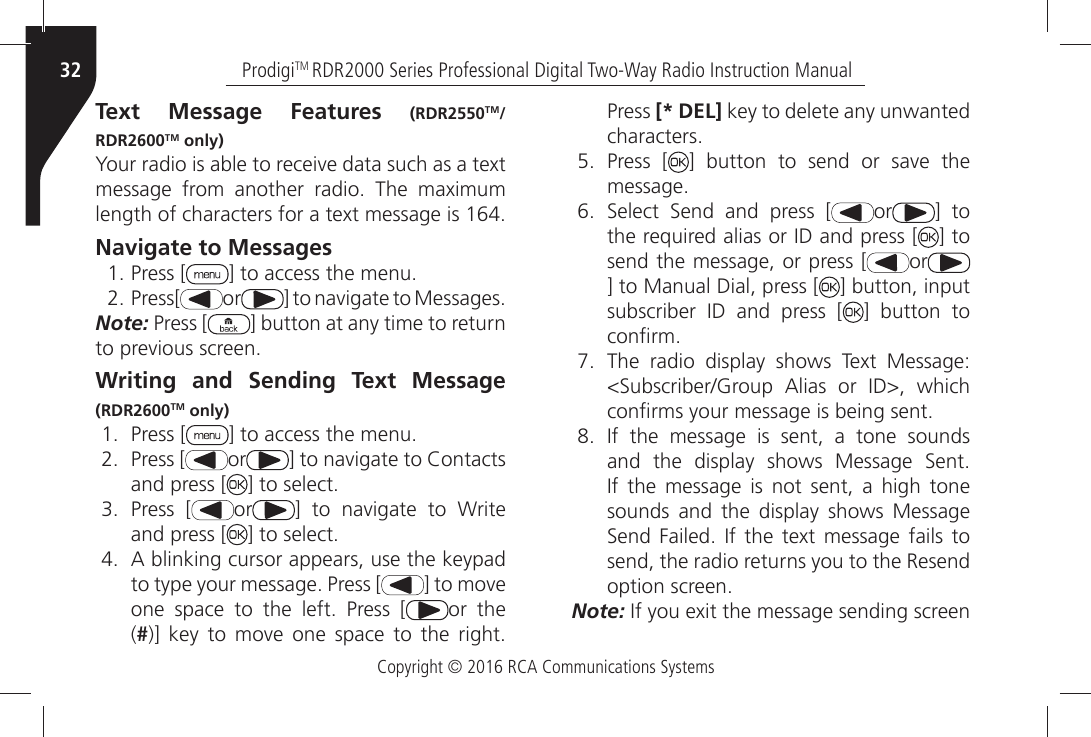 Copyright © 2016 RCA Communications SystemsProdigiTM RDR2000 Series Professional Digital Two-Way Radio Instruction Manual32Text Message Features (RDR2550TM/RDR2600TM only)9OURÒRADIOÒISÒABLEÒTOÒRECEIVEÒDATAÒSUCHÒASÒAÒTEXTÒMESSAGEÒ FROMÒ ANOTHERÒ RADIOÒ 4HEÒ MAXIMUMÒLENGTHÒOFÒCHARACTERSÒFORÒAÒTEXTÒMESSAGEÒISÒNavigate to Messages Press [ =ÒTOÒACCESSÒTHEÒMENU Press[ or =ÒTOÒNAVIGATEÒTOÒ-ESSAGESNote: Press [ ] button at any time to return TOÒPREVIOUSÒSCREENWriting and Sending Text Message (RDR2600TM only) Press [ =ÒTOÒACCESSÒTHEÒMENU Press [ or =ÒTOÒNAVIGATEÒTOÒ#ONTACTSÒand press [ =ÒTOÒSELECT Press [ or =Ò TOÒ NAVIGATEÒ TOÒ 7RITEÒand press [ =ÒTOÒSELECT !ÒBLINKINGÒCURSORÒAPPEARSÒUSEÒTHEÒKEYPADTOÒTYPEÒYOURÒMESSAGEÒ0RESSÒ; =ÒTOÒMOVEÒONEÒ SPACEÒ TOÒ THEÒ LEFTÒ 0RESSÒ ; or the (#=Ò KEYÒ TOÒ MOVEÒ ONEÒ SPACEÒ TOÒ THEÒ RIGHTÒPress [* DEL] key to delete any unwanted CHARACTERS Press [ =Ò BUTTONÒ TOÒ SENDÒ ORÒ SAVEÒ THEMESSAGE 3ELECTÒ 3ENDÒ ANDÒ PRESSÒ ; or ] to THEÒREQUIREDÒALIASÒORÒ)$ÒANDÒPRESSÒ; ] to send the message, or press [ or] to Manual Dial, press [ ] button, input SUBSCRIBERÒ )$Ò ANDÒ PRESSÒ ; ] button to CONµRM 4HEÒ RADIOÒ DISPLAYÒ SHOWSÒ 4EXTÒ -ESSAGE3UBSCRIBER&apos;ROUPÒ !LIASÒ ORÒ )$Ò WHICHÒCONµRMSÒYOURÒMESSAGEÒISÒBEINGÒSENT )FÒ THEÒ MESSAGEÒ ISÒ SENTÒ AÒ TONEÒ SOUNDSANDÒ THEÒ DISPLAYÒ SHOWSÒ -ESSAGEÒ 3ENTÒ)FÒ THEÒ MESSAGEÒ ISÒ NOTÒ SENTÒ AÒ HIGHÒ TONEÒsounds and the display shows Message 3ENDÒ &amp;AILEDÒ )FÒ THEÒ TEXTÒ MESSAGEÒ FAILSÒ TOÒsend, the radio returns you to the Resend OPTIONÒSCREENNote:Ò)FÒYOUÒEXITÒTHEÒMESSAGEÒSENDINGÒSCREENÒ