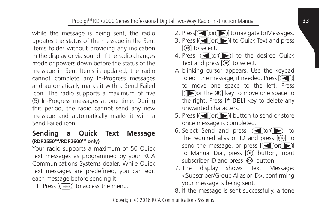 Copyright © 2016 RCA Communications Systems33ProdigiTM RDR2000 Series Professional Digital Two-Way Radio Instruction Manualwhile the message is being sent, the radio UPDATESÒTHEÒSTATUSÒOFÒTHEÒMESSAGEÒINÒTHEÒ3ENTÒ)TEMSÒFOLDERÒWITHOUTÒPROVIDINGÒANYÒINDICATIONÒINÒTHEÒDISPLAYÒORÒVIAÒSOUNDÒ)FÒTHEÒRADIOÒCHANGESÒmode or powers down before the status of the MESSAGEÒ INÒ 3ENTÒ )TEMSÒ ISÒ UPDATEDÒ THEÒ RADIOÒCANNOTÒ COMPLETEÒ ANYÒ )N0ROGRESSÒ MESSAGESÒANDÒAUTOMATICALLYÒMARKSÒITÒWITHÒAÒ3ENDÒ&amp;AILEDÒICONÒ 4HEÒ RADIOÒ SUPPORTSÒ AÒ MAXIMUMÒ OFÒ µVEÒÒ)N0ROGRESSÒMESSAGESÒATÒ ONEÒ TIMEÒ $URINGÒthis period, the radio cannot send any new message and automatically marks it with a 3ENDÒ&amp;AILEDÒICONSending a Quick Text Message (RDR2550TM/RDR2600TM only)9OURÒRADIOÒSUPPORTSÒ AÒ MAXIMUMÒOFÒÒ 1UICKÒ4EXTÒ MESSAGESÒ ASÒ PROGRAMMEDÒ BYÒ YOURÒ 2#!Ò#OMMUNICATIONSÒ3YSTEMSÒDEALERÒ7HILEÒ1UICKÒ4EXTÒ MESSAGESÒ AREÒ PREDEµNEDÒ YOUÒ CANÒ EDITÒEACHÒMESSAGEÒBEFOREÒSENDINGÒIT Press [ =ÒTOÒACCESSÒTHEÒMENU Press[ or =ÒTOÒNAVIGATEÒTOÒ-ESSAGES Press [ or =ÒTOÒ1UICKÒ4EXTÒANDÒPRESSÒ[=ÒTOÒSELECT Press [ or =Ò TOÒ THEÒ DESIREDÒ 1UICKÒ4EXTÒANDÒPRESSÒ; =ÒTOÒSELECT!Ò BLINKINGÒ CURSORÒ APPEARSÒ 5SEÒ THEÒ KEYPADÒTOÒEDITÒTHEÒMESSAGEÒIFÒNEEDEDÒ0RESSÒ; ] TOÒ MOVEÒ ONEÒ SPACEÒ TOÒ THEÒ LEFTÒ 0RESS[or the (#=ÒKEYÒTOÒMOVEÒONEÒSPACEÒTOÒTHEÒRIGHTÒ0RESSÒ[* DEL] key to delete anyUNWANTEDÒCHARACTERS Press [ or ] button to send or store ONCEÒMESSAGEÒISÒCOMPLETED 3ELECTÒ 3ENDÒ ANDÒ PRESSÒ ; or ] to THEÒ REQUIREDÒ ALIASÒ ORÒ )$Ò ANDÒ PRESSÒ ; ] tosend the message, or press [ or ] to Manual Dial, press [ ] button, inputSUBSCRIBERÒ)$ÒANDÒPRESSÒ; =ÒBUTTON 4HEÒ DISPLAYÒ SHOWSÒ 4EXTÒ -ESSAGE3UBSCRIBER&apos;ROUPÒ!LIASÒORÒ)$ÒCONµRMINGYOURÒMESSAGEÒISÒBEINGÒSENT )FÒTHEÒMESSAGEÒISÒSENTÒSUCCESSFULLYÒAÒTONE