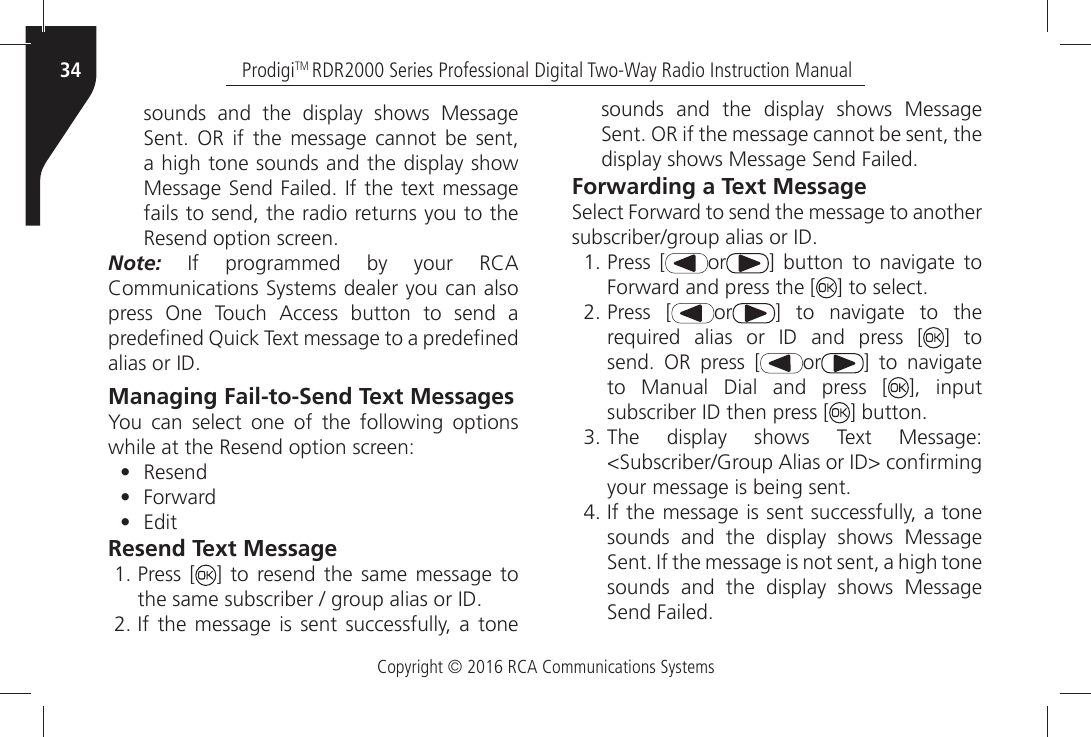 Copyright © 2016 RCA Communications SystemsProdigiTM RDR2000 Series Professional Digital Two-Way Radio Instruction Manual34sounds and the display shows Message 3ENTÒ /2Ò IFÒ THEÒ MESSAGEÒ CANNOTÒ BEÒ SENTÒa high tone sounds and the display show -ESSAGEÒ3ENDÒ&amp;AILEDÒ)FÒTHEÒTEXTÒMESSAGEÒfails to send, the radio returns you to the 2ESENDÒOPTIONÒSCREENNote:Ò )FÒ PROGRAMMEDÒ BYÒ YOURÒ 2#!Ò#OMMUNICATIONSÒ3YSTEMSÒDEALERÒYOUÒCANÒALSOÒPRESSÒ /NEÒ 4OUCHÒ !CCESSÒ BUTTONÒ TOÒ SENDÒ AÒPREDEµNEDÒ1UICKÒ4EXTÒMESSAGEÒTOÒAÒPREDEµNEDÒALIASÒORÒ)$Managing Fail-to-Send Text MessagesYou can select one of the following options while at the Resend option screen:• Resend•  &amp;ORWARD• EditResend Text MessageÒPress [ ] to resend the same message to THEÒSAMEÒSUBSCRIBERÒÒGROUPÒALIASÒORÒ)$Ò)FÒ THEÒ MESSAGEÒ ISÒSENTÒ SUCCESSFULLYÒ AÒ TONEÒsounds and the display shows Message 3ENTÒ/2ÒIFÒTHEÒMESSAGEÒCANNOTÒBEÒSENTÒTHEÒDISPLAYÒSHOWSÒ-ESSAGEÒ3ENDÒ&amp;AILEDForwarding a Text Message3ELECTÒ&amp;ORWARDÒTOÒSENDÒTHEÒMESSAGEÒTOÒANOTHERÒSUBSCRIBERGROUPÒALIASÒORÒ)$ÒPress [ or =Ò BUTTONÒ TOÒ NAVIGATEÒ TOÒ&amp;ORWARDÒANDÒPRESSÒTHEÒ; =ÒTOÒSELECTÒPress [ or =Ò TOÒ NAVIGATEÒ TOÒ THEÒREQUIREDÒ ALIASÒ ORÒ )$Ò ANDÒ PRESSÒ ; ] to SENDÒ /2Ò PRESSÒ ; or =Ò TOÒ NAVIGATEÒto Manual Dial and press [ ], input SUBSCRIBERÒ)$ÒTHENÒPRESSÒ; =ÒBUTTONÒ4HEÒ DISPLAYÒ SHOWSÒ 4EXTÒ -ESSAGEÒ3UBSCRIBER&apos;ROUPÒ!LIASÒORÒ)$ÒCONµRMINGÒYOURÒMESSAGEÒISÒBEINGÒSENTÒ)FÒTHEÒMESSAGEÒISÒSENTÒSUCCESSFULLYÒAÒTONEÒsounds and the display shows Message 3ENTÒ)FÒTHEÒMESSAGEÒISÒNOTÒSENTÒAÒHIGHÒTONEÒsounds and the display shows Message 3ENDÒ&amp;AILED