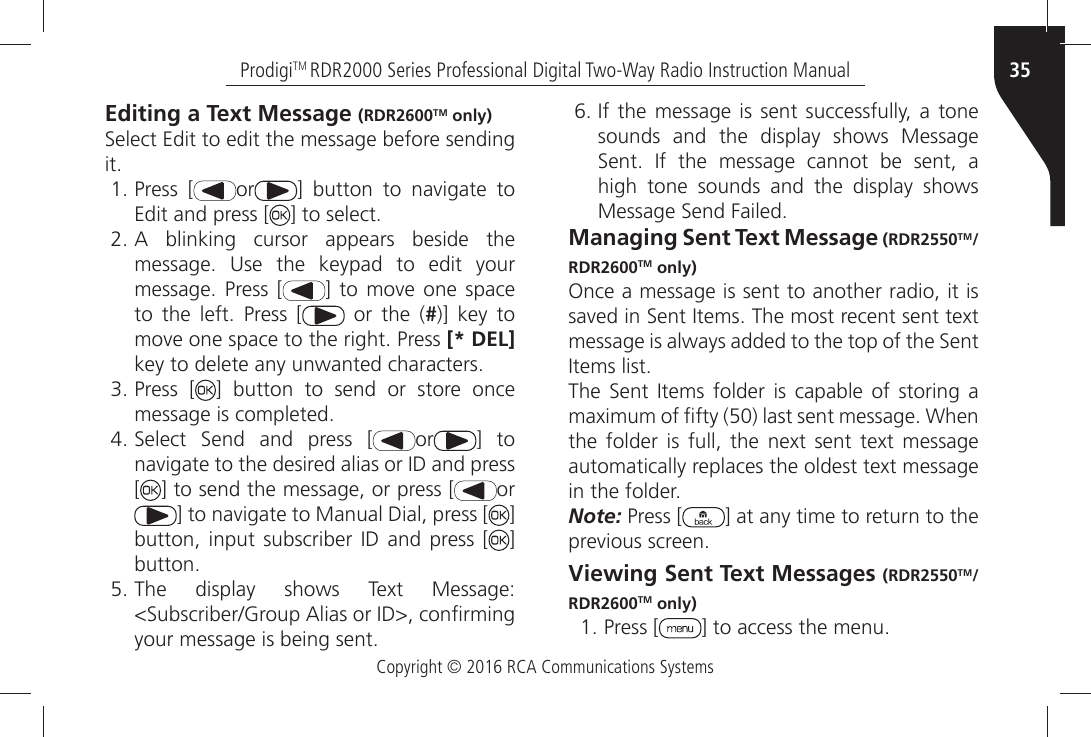 Copyright © 2016 RCA Communications Systems35ProdigiTM RDR2000 Series Professional Digital Two-Way Radio Instruction ManualEditing a Text Message (RDR2600TM only)3ELECTÒ%DITÒTOÒEDITÒTHEÒMESSAGEÒBEFOREÒSENDINGÒIT Press [ or =Ò BUTTONÒ TOÒ NAVIGATEÒ TOÒEdit and press [ =ÒTOÒSELECT !Ò BLINKINGÒ CURSORÒ APPEARSÒ BESIDEÒ THEMESSAGEÒ 5SEÒ THEÒ KEYPADÒ TOÒ EDITÒ YOURMESSAGEÒ 0RESSÒ ; =Ò TOÒ MOVEÒ ONEÒ SPACETOÒ THEÒ LEFTÒ 0RESSÒ ;  or the (#)] key toMOVEÒONEÒSPACEÒTOÒTHEÒRIGHTÒ0RESSÒ[* DEL]KEYÒTOÒDELETEÒANYÒUNWANTEDÒCHARACTERS Press [ ] button to send or store onceMESSAGEÒISÒCOMPLETED 3ELECTÒ 3ENDÒ ANDÒ PRESSÒ ; or ] toNAVIGATEÒTOÒTHEÒDESIREDÒALIASÒORÒ)$ÒANDÒPRESS[] to send the message, or press [ or=ÒTOÒNAVIGATEÒTOÒ-ANUALÒ$IALÒPRESSÒ; ] BUTTONÒ INPUTÒ SUBSCRIBERÒ )$Ò ANDÒ PRESSÒ ; ] BUTTON 4HEÒ DISPLAYÒ SHOWSÒ 4EXTÒ -ESSAGE3UBSCRIBER&apos;ROUPÒ!LIASÒORÒ)$ÒCONµRMINGYOURÒMESSAGEÒISÒBEINGÒSENT )FÒTHEÒ MESSAGEÒ ISÒ SENTÒ SUCCESSFULLYÒAÒ TONEsounds and the display shows Message3ENTÒ )FÒ THEÒ MESSAGEÒ CANNOTÒ BEÒ SENTÒ Ahigh tone sounds and the display shows-ESSAGEÒ3ENDÒ&amp;AILEDManaging Sent Text Message (RDR2550TM/RDR2600TM only)Once a message is sent to another radio, it is SAVEDÒINÒ3ENTÒ)TEMSÒ4HEÒMOSTÒRECENTÒSENTÒTEXTÒMESSAGEÒISÒALWAYSÒADDEDÒTOÒTHEÒTOPÒOFÒTHEÒ3ENTÒ)TEMSÒLIST4HEÒ 3ENTÒ )TEMSÒ FOLDERÒ ISÒ CAPABLEÒ OFÒ STORINGÒ AÒMAXIMUMÒOFÒµFTYÒÒLASTÒSENTÒMESSAGEÒ7HENÒTHEÒ FOLDERÒ ISÒ FULLÒ THEÒ NEXTÒ SENTÒ TEXTÒ MESSAGEÒAUTOMATICALLYÒREPLACESÒTHEÒOLDESTÒTEXTÒMESSAGEÒINÒTHEÒFOLDERNote: Press [ ] at any time to return to the PREVIOUSÒSCREENViewing Sent Text Messages (RDR2550TM/RDR2600TM only) Press [ =ÒTOÒACCESSÒTHEÒMENU