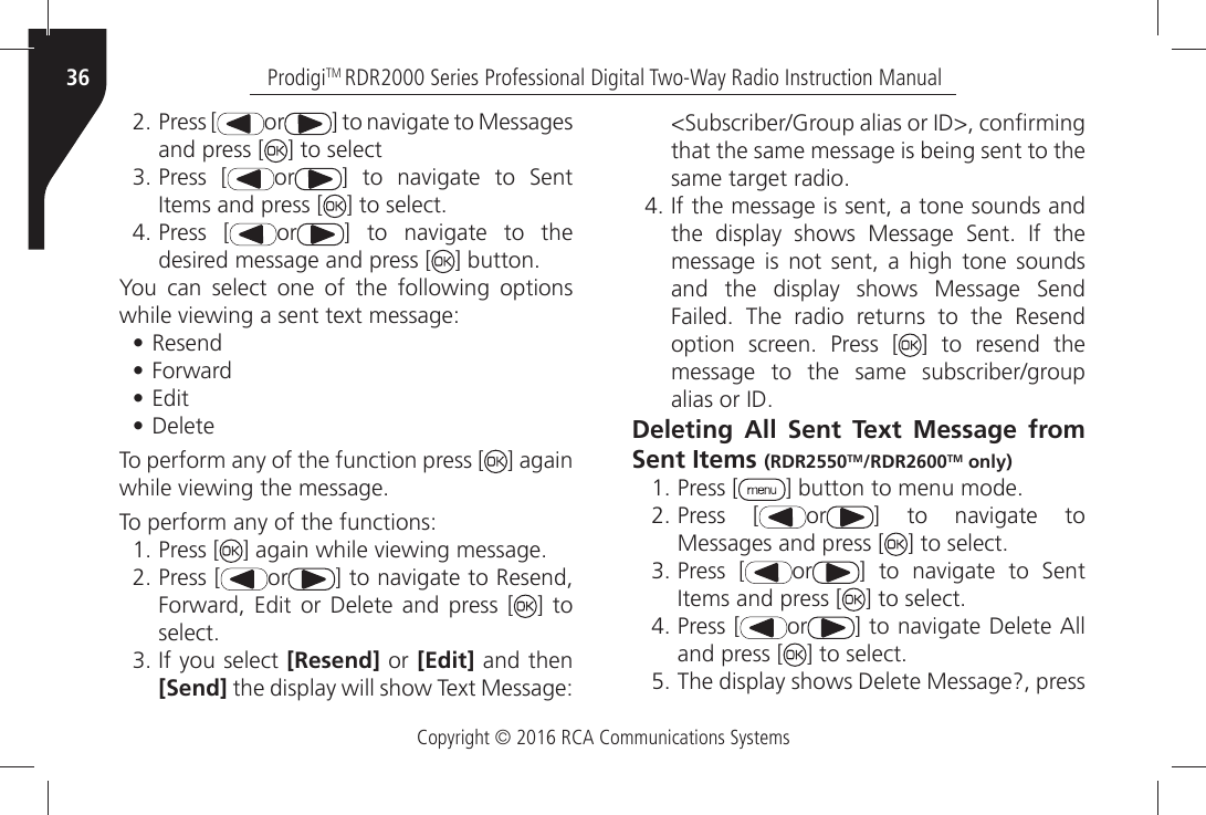 Copyright © 2016 RCA Communications SystemsProdigiTM RDR2000 Series Professional Digital Two-Way Radio Instruction Manual36ÒPress [ or =ÒTOÒNAVIGATEÒTOÒ-ESSAGESÒand press [ ] to selectÒPress [ or =Ò TOÒ NAVIGATEÒ TOÒ 3ENTÒ)TEMSÒANDÒPRESSÒ; =ÒTOÒSELECTÒPress [ or =Ò TOÒ NAVIGATEÒ TOÒ THEÒdesired message and press [ =ÒBUTTONYou can select one of the following options WHILEÒVIEWINGÒAÒSENTÒTEXTÒMESSAGE• Resend• &amp;ORWARD• Edit• Delete To perform any of the function press [ ] againWHILEÒVIEWINGÒTHEÒMESSAGEÒÒÒTo perform any of the functions:ÒPress [ =ÒAGAINÒWHILEÒVIEWINGÒMESSAGEÒPress [ or =ÒTOÒNAVIGATEÒTOÒ2ESENDÒ&amp;ORWARDÒ %DITÒ ORÒ $ELETEÒ ANDÒ PRESSÒ ; ] to SELECTÒ)FÒYOUÒSELECTÒ[Resend] or [Edit] and then [Send]ÒTHEÒDISPLAYÒWILLÒSHOWÒ4EXTÒ-ESSAGEÒ3UBSCRIBER&apos;ROUPÒALIASÒORÒ)$ÒCONµRMINGÒthat the same message is being sent to the SAMEÒTARGETÒRADIOÒ)FÒTHEÒMESSAGEÒISÒSENTÒAÒTONEÒSOUNDSÒANDÒTHEÒ DISPLAYÒ SHOWSÒ -ESSAGEÒ 3ENTÒ )FÒ THEÒmessage is not sent, a high tone sounds ANDÒ THEÒ DISPLAYÒ SHOWSÒ -ESSAGEÒ 3ENDÒ&amp;AILEDÒ 4HEÒ RADIOÒ RETURNSÒ TOÒ THEÒ 2ESENDÒOPTIONÒ SCREENÒ 0RESSÒ ; ] to resend the MESSAGEÒ TOÒ THEÒ SAMEÒ SUBSCRIBERGROUPÒÒALIASÒORÒ)$Deleting All Sent Text Message from Sent Items (RDR2550TM/RDR2600TM only)ÒPress [ =ÒBUTTONÒTOÒMENUÒMODEÒPress [ or =Ò TOÒ NAVIGATEÒ TOÒMessages and press [ =ÒTOÒSELECTÒPress [ or =Ò TOÒ NAVIGATEÒ TOÒ 3ENTÒ)TEMSÒANDÒPRESSÒ; =ÒTOÒSELECTÒPress [ or =ÒTOÒNAVIGATEÒ$ELETEÒ!LLÒand press [ =ÒTOÒSELECTÒ4HEÒDISPLAYÒSHOWSÒ$ELETEÒ-ESSAGEÒPRESSÒ