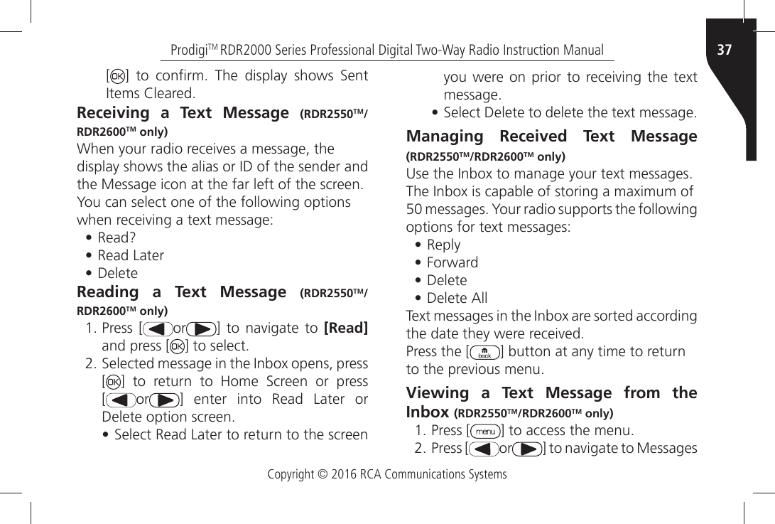 Copyright © 2016 RCA Communications Systems37ProdigiTM RDR2000 Series Professional Digital Two-Way Radio Instruction Manual[=Ò TOÒ CONµRMÒ 4HEÒ DISPLAYÒ SHOWSÒ 3ENTÒ)TEMSÒ#LEAREDReceiving a Text Message (RDR2550TM/RDR2600TM only)7HENÒYOURÒRADIOÒRECEIVESÒAÒMESSAGEÒTHEDISPLAYÒSHOWSÒTHEÒALIASÒORÒ)$ÒOFÒTHEÒSENDERÒANDTHEÒ-ESSAGEÒICONÒATÒTHEÒFARÒLEFTÒOFÒTHEÒSCREENYou can select one of the following optionsWHENÒRECEIVINGÒAÒTEXTÒMESSAGE• 2EAD• Read Later• DeleteReading a Text Message (RDR2550TM/RDR2600TM only)ÒPress [ or =Ò TOÒ NAVIGATEÒ TOÒ [Read] and press [ =ÒTOÒSELECTÒ3ELECTEDÒMESSAGEÒINÒTHEÒ)NBOXÒOPENSÒPRESSÒ[=Ò TOÒ RETURNÒ TOÒ (OMEÒ 3CREENÒ ORÒ PRESS [ or ] enter into Read Later or $ELETEÒOPTIONÒSCREEN• 3ELECTÒ2EADÒ,ATERÒTOÒRETURNÒTOÒTHEÒSCREENÒYOUÒWEREÒONÒPRIORÒTOÒ RECEIVINGÒTHEÒ TEXTÒMESSAGE• 3ELECTÒ$ELETEÒTOÒDELETEÒTHEÒTEXTÒMESSAGEManaging Received Text Message (RDR2550TM/RDR2600TM only) 5SEÒTHEÒ)NBOXÒTOÒMANAGEÒYOURÒTEXTÒMESSAGES4HEÒ)NBOXÒISÒCAPABLEÒOFÒSTORINGÒAÒMAXIMUMÒOFÒMESSAGESÒ9OURÒRADIOÒSUPPORTSÒTHEÒFOLLOWINGÒOPTIONSÒFORÒTEXTÒMESSAGES• Reply• &amp;ORWARD• Delete• $ELETEÒ!LL4EXTÒMESSAGESÒINÒTHEÒ)NBOXÒAREÒSORTEDÒACCORDINGÒTHEÒDATEÒTHEYÒWEREÒRECEIVEDPress the [ ] button at any time to returnTOÒTHEÒPREVIOUSÒMENUViewing a Text Message from the Inbox (RDR2550TM/RDR2600TM only)ÒPress [ =ÒTOÒACCESSÒTHEÒMENUÒPress [ or =ÒTOÒNAVIGATEÒTOÒ-ESSAGESÒ