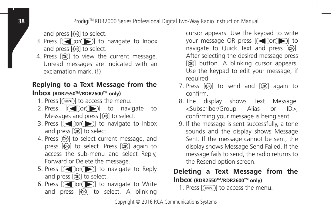 Copyright © 2016 RCA Communications SystemsProdigiTM RDR2000 Series Professional Digital Two-Way Radio Instruction Manual38and press [ =ÒTOÒSELECTÒPress [ or =Ò TOÒ NAVIGATEÒ TOÒ )NBOXÒand press [ =ÒTOÒSELECTÒPress [ =Ò TOÒ VIEWÒ THEÒ CURRENTÒ MESSAGEÒ5NREADÒ MESSAGESÒ AREÒ INDICATEDÒ WITHÒ ANÒEXCLAMATIONÒMARKÒReplying to a Text Message from the Inbox (RDR2550TM/RDR2600TM only)ÒPress [ =ÒTOÒACCESSÒTHEÒMENUÒPress [ or =Ò TOÒ NAVIGATEÒ TOÒMessages and press [ =ÒTOÒSELECTÒPress [ or =Ò TOÒ NAVIGATEÒ TOÒ )NBOXÒand press [ =ÒTOÒSELECTÒPress [ ] to select current message, and press [ =Ò TOÒ SELECTÒ 0RESSÒ ; ] again to access the sub-menu and select Reply, &amp;ORWARDÒORÒ$ELETEÒTHEÒMESSAGEÒPress [ or =Ò TOÒ NAVIGATEÒ TOÒ 2EPLYÒand press [ =ÒTOÒSELECTÒPress [ or =Ò TOÒ NAVIGATEÒ TOÒ 7RITEÒand press [ =Ò TOÒ SELECTÒ !Ò BLINKINGÒCURSORÒ APPEARSÒ 5SEÒ THEÒ KEYPADÒ TOÒ WRITEÒyour message OR press [ or ] to NAVIGATEÒ TOÒ 1UICKÒ 4EXTÒ ANDÒ PRESSÒ ; =Ò!FTERÒSELECTINGÒTHEÒDESIREDÒMESSAGEÒPRESSÒ[=Ò BUTTONÒ !Ò BLINKINGÒ CURSORÒ APPEARSÒ5SEÒ THEÒ KEYPADÒ TOÒ EDITÒ YOURÒ MESSAGEÒ IFÒREQUIREDÒPress [ ] to send and [ ] again to CONµRMÒ4HEÒ DISPLAYÒ SHOWSÒ 4EXTÒ -ESSAGEÒ3UBSCRIBER&apos;ROUPÒ !LIASÒ ORÒ )$ÒCONµRMINGÒYOURÒMESSAGEÒISÒBEINGÒSENTÒ)FÒTHEÒMESSAGEÒISÒSENTÒSUCCESSFULLYÒAÒTONEÒsounds and the display shows Message 3ENTÒ)FÒTHEÒMESSAGEÒCANNOTÒBEÒSENTÒTHEÒDISPLAYÒSHOWSÒ-ESSAGEÒ3ENDÒ&amp;AILEDÒ)FÒTHEÒmessage fails to send, the radio returns to THEÒ2ESENDÒOPTIONÒSCREENDeleting a Text Message from the Inbox (RDR2550TM/RDR2600TM only) ÒPress [ =ÒTOÒACCESSÒTHEÒMENU