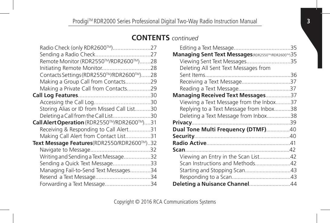 Copyright © 2016 RCA Communications Systems3ProdigiTM RDR2000 Series Professional Digital Two-Way Radio Instruction Manual2ADIOÒ#HECKÒONLYÒ2$2TM3ENDINGÒAÒ2ADIOÒ#HECKRemote Monitor (RDR2550TM2$2TM)NITIATINGÒ2EMOTEÒ-ONITOR#ONTACTSÒ3ETTINGSÒ2$2TM2$2TM-AKINGÒAÒ&apos;ROUPÒ#ALLÒFROMÒ#ONTACTS-AKINGÒAÒ0RIVATEÒ#ALLÒFROMÒ#ONTACTSCall Log Features!CCESSINGÒTHEÒ#ALLÒ,OG3TORINGÒ!LIASÒORÒ)$ÒFROMÒ-ISSEDÒ#ALLÒ,IST$ELETINGÒAÒ#ALLÒFROMÒTHEÒ#ALLÒ,ISTCall Alert Operation (RDR2550TM2$2TM2ECEIVINGÒÒ2ESPONDINGÒTOÒ#ALLÒ!LERT-AKINGÒ#ALLÒ!LERTÒFROMÒ#ONTACTÒ,ISTText Message Features2$22$2TM.AVIGATEÒTOÒ-ESSAGE7RITINGÒANDÒ3ENDINGÒAÒ4EXTÒ-ESSAGE3ENDINGÒAÒ1UICKÒ4EXTÒ-ESSAGE-ANAGINGÒ&amp;AILTO3ENDÒ4EXTÒ-ESSAGES2ESENDÒÒAÒ4EXTÒ-ESSAGE&amp;ORWARDINGÒAÒ4EXTÒ-ESSAGECONTENTS continued%DITINGÒAÒ4EXTÒ-ESSAGEManaging Sent Text Messages(RDR2550TM2$2TM)6IEWINGÒ3ENTÒ4EXTÒ-ESSAGES$ELETINGÒ!LLÒ3ENTÒ4EXTÒ-ESSAGESÒFROM3ENTÒ)TEMS2ECEIVINGÒAÒ4EXTÒ-ESSAGE2EADINGÒAÒ4EXTÒ-ESSAGEManaging Received Text Messages6IEWINGÒAÒ4EXTÒ-ESSAGEÒFROMÒTHEÒ)NBOX2EPLYINGÒTOÒAÒ4EXTÒ-ESSAGEÒFROMÒ)NBOX$ELETINGÒAÒ4EXTÒ-ESSAGEÒFROMÒ)NBOXPrivacyDual Tone Multi Frequency (DTMF)SecurityRadio ActiveScan6IEWINGÒANÒ%NTRYÒINÒTHEÒ3CANÒ,IST3CANÒ)NSTRUCTIONSÒANDÒ-ETHODS3TARTINGÒANDÒ3TOPPINGÒ3CAN2ESPONDINGÒTOÒAÒ3CANDeleting a Nuisance Channel