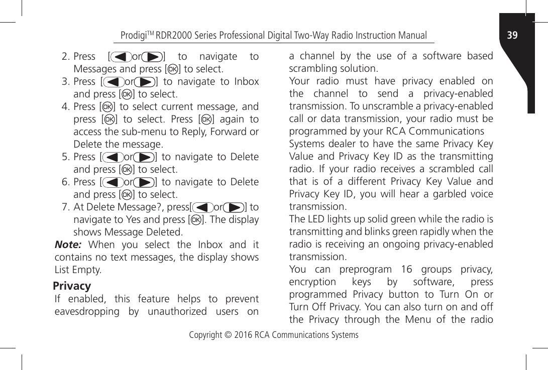 Copyright © 2016 RCA Communications Systems39ProdigiTM RDR2000 Series Professional Digital Two-Way Radio Instruction Manual Press [ or =Ò TOÒ NAVIGATEÒ TOÒMessages and press [ =ÒTOÒSELECT Press [ or =Ò TOÒ NAVIGATEÒ TOÒ )NBOXÒand press [ =ÒTOÒSELECT Press [ ] to select current message, andpress [ =Ò TOÒ SELECTÒ 0RESSÒ ; ] again toACCESSÒTHEÒSUBMENUÒTOÒ2EPLYÒ&amp;ORWARDÒOR$ELETEÒTHEÒMESSAGE Press [ or =ÒTOÒNAVIGATEÒ TOÒ $ELETEÒand press [ =ÒTOÒSELECT Press [ or =ÒTOÒNAVIGATEÒ TOÒ $ELETEÒand press [ =ÒTOÒSELECT !TÒ$ELETEÒ-ESSAGEÒPRESS; or ] to NAVIGATEÒTOÒ9ESÒANDÒPRESSÒ; =Ò4HEÒDISPLAYSHOWSÒ-ESSAGEÒ$ELETEDNote:Ò 7HENÒ YOUÒ SELECTÒ THEÒ )NBOXÒ ANDÒ ITÒCONTAINSÒNOÒTEXTÒMESSAGESÒTHEÒDISPLAYÒSHOWSÒ,ISTÒ%MPTYPrivacy )FÒ ENABLEDÒ THISÒ FEATUREÒ HELPSÒ TOÒ PREVENTÒEAVESDROPPINGÒ BYÒ UNAUTHORIZEDÒ USERSÒ ONÒa channel by the use of a software based SCRAMBLINGÒSOLUTION9OURÒ RADIOÒ MUSTÒ HAVEÒ PRIVACYÒ ENABLEDÒ ONÒTHEÒ CHANNELÒ TOÒ SENDÒ AÒ PRIVACYENABLEDÒTRANSMISSIONÒ4OÒUNSCRAMBLEÒAÒPRIVACYENABLEDÒcall or data transmission, your radio must be PROGRAMMEDÒBYÒYOURÒ2#!Ò#OMMUNICATIONS3YSTEMSÒDEALERÒTOÒHAVEÒTHEÒSAMEÒ0RIVACYÒ+EYÒ6ALUEÒANDÒ 0RIVACYÒ +EYÒ )$Ò ASÒTHEÒ TRANSMITTINGÒRADIOÒ )FÒ YOURÒ RADIOÒ RECEIVESÒ AÒ SCRAMBLEDÒ CALLÒTHATÒ ISÒ OFÒ AÒ DIFFERENTÒ 0RIVACYÒ +EYÒ 6ALUEÒ ANDÒ0RIVACYÒ+EYÒ)$Ò YOUÒ WILLÒHEARÒ AÒ GARBLEDÒVOICEÒTRANSMISSIONThe LED lights up solid green while the radio istransmitting and blinks green rapidly when the RADIOÒISÒRECEIVINGÒANÒONGOINGÒPRIVACYENABLEDÒTRANSMISSION9OUÒ CANÒ PREPROGRAMÒ Ò GROUPSÒ PRIVACYÒencryption keys by software, press PROGRAMMEDÒ 0RIVACYÒ BUTTONÒ TOÒ 4URNÒ /NÒ ORÒ4URNÒ/FFÒ0RIVACYÒ9OUÒCANÒALSOÒTURNÒONÒANDÒOFFÒTHEÒ 0RIVACYÒ THROUGHÒ THEÒ -ENUÒ OFÒ THEÒ RADIOÒ