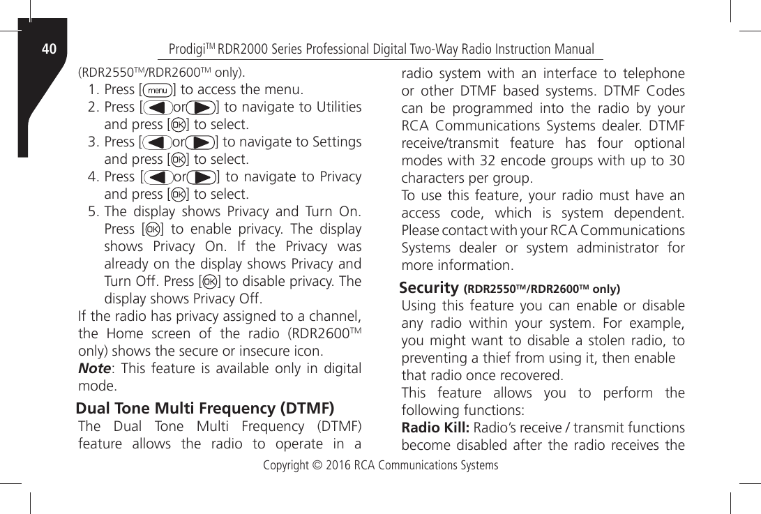 Copyright © 2016 RCA Communications SystemsProdigiTM RDR2000 Series Professional Digital Two-Way Radio Instruction Manual40(RDR2550TM2$2TM only)ÒPress [ =ÒTOÒACCESSÒTHEÒMENUÒPress [ or =ÒTOÒNAVIGATEÒTOÒ5TILITIESÒand press [ =ÒTOÒSELECTÒPress [ or =ÒTOÒNAVIGATEÒTOÒ3ETTINGSÒand press [ =ÒTOÒSELECTÒPress [ or =ÒTOÒNAVIGATEÒTOÒ0RIVACYÒand press [ =ÒTOÒSELECTÒ4HEÒ DISPLAYÒ SHOWSÒ 0RIVACYÒ ANDÒ 4URNÒ /NÒPress [ =Ò TOÒ ENABLEÒ PRIVACYÒ 4HEÒ DISPLAYÒSHOWSÒ 0RIVACYÒ /NÒ )FÒ THEÒ 0RIVACYÒ WASÒALREADYÒONÒTHEÒDISPLAYÒSHOWSÒ0RIVACYÒANDÒ4URNÒ/FFÒ0RESSÒ; =ÒTOÒDISABLEÒPRIVACYÒ4HEÒDISPLAYÒSHOWSÒ0RIVACYÒ/FF)FÒTHEÒRADIOÒHASÒPRIVACYÒASSIGNEDÒTOÒAÒCHANNELÒTHEÒ (OMEÒ SCREENÒ OFÒ THEÒ RADIOÒ 2$2TM ONLYÒSHOWSÒTHEÒSECUREÒORÒINSECUREÒICONNoteÒ 4HISÒ FEATUREÒ ISÒ AVAILABLEÒ ONLYÒ INÒ DIGITALÒMODEDual Tone Multi Frequency (DTMF) 4HEÒ $UALÒ 4ONEÒ -ULTIÒ &amp;REQUENCYÒ $4-&amp;Òfeature allows the radio to operate in a radio system with an interface to telephone ORÒ OTHERÒ $4-&amp;Ò BASEDÒ SYSTEMSÒ $4-&amp;Ò #ODESÒcan be programmed into the radio by your 2#!Ò #OMMUNICATIONSÒ 3YSTEMSÒ DEALERÒ $4-&amp;ÒRECEIVETRANSMITÒ FEATUREÒ HASÒ FOURÒ OPTIONALÒMODESÒWITHÒÒENCODEÒGROUPSÒWITHÒUPÒTOÒÒCHARACTERSÒPERÒGROUP4OÒUSEÒTHISÒ FEATUREÒYOURÒRADIOÒMUSTÒHAVEÒANÒACCESSÒ CODEÒ WHICHÒ ISÒ SYSTEMÒ DEPENDENTÒ0LEASEÒCONTACTÒWITHÒYOURÒ2#!Ò#OMMUNICATIONSÒ3YSTEMSÒ DEALERÒ ORÒ SYSTEMÒ ADMINISTRATORÒ FORÒMOREÒINFORMATIONSecurity (RDR2550TM/RDR2600TM only) 5SINGÒ THISÒ FEATUREÒ YOUÒ CANÒ ENABLEÒ ORÒ DISABLEÒANYÒ RADIOÒ WITHINÒ YOURÒ SYSTEMÒ &amp;ORÒ EXAMPLEÒyou might want to disable a stolen radio, to PREVENTINGÒAÒTHIEFÒFROMÒUSINGÒITÒTHENÒENABLETHATÒRADIOÒONCEÒRECOVEREDThis feature allows you to perform the following functions:Radio Kill:Ò2ADIOgSÒRECEIVEÒÒTRANSMITÒFUNCTIONSÒBECOMEÒDISABLEDÒ AFTERÒ THEÒ RADIOÒ RECEIVESÒTHEÒ