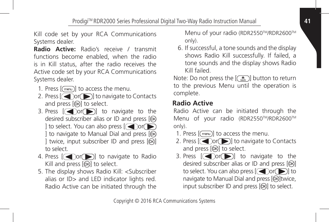 Copyright © 2016 RCA Communications Systems41ProdigiTM RDR2000 Series Professional Digital Two-Way Radio Instruction Manual+ILLÒ CODEÒ SETÒ BYÒ YOURÒ 2#!Ò #OMMUNICATIONSÒ3YSTEMSÒDEALERRadio Active:Ò 2ADIOgSÒ RECEIVEÒ Ò TRANSMITÒfunctions become enabled, when the radio ISÒ INÒ +ILLÒ STATUSÒ AFTERÒ THEÒ RADIOÒ RECEIVESÒ THEÒ!CTIVEÒCODEÒSETÒBYÒYOURÒ2#!Ò#OMMUNICATIONSÒ3YSTEMSÒDEALERÒ Press [ =ÒTOÒACCESSÒTHEÒMENUÒPress [ or =ÒTOÒNAVIGATEÒTOÒ#ONTACTSÒand press [ =ÒTOÒSELECTÒ Press [ or =Ò TOÒ NAVIGATEÒ TOÒ THEÒDESIREDÒSUBSCRIBERÒALIASÒORÒ)$ÒANDÒPRESSÒ;=ÒTOÒSELECTÒ9OUÒCANÒALSOÒPRESSÒ; or=ÒTOÒNAVIGATEÒTOÒ-ANUALÒ$IALÒANDÒPRESSÒ;=Ò TWICEÒ INPUTÒ SUBSCRIBERÒ )$Ò ANDÒ PRESSÒ ; ] TOÒSELECTÒPress [ or =Ò TOÒ NAVIGATEÒ TOÒ 2ADIOÒKill and press [ =ÒTOÒSELECTÒ4HEÒDISPLAYÒSHOWSÒ2ADIOÒ+ILLÒ3UBSCRIBERÒALIASÒORÒ)$ÒANDÒ,%$ÒINDICATORÒLIGHTSÒREDÒ2ADIOÒ!CTIVEÒCANÒBEÒINITIATEDÒTHROUGHÒTHEÒMenu of your radio (RDR2550TM2$2TM only)Ò)FÒSUCCESSFULÒAÒTONEÒSOUNDSÒANDÒTHEÒDISPLAYÒSHOWSÒ 2ADIOÒ +ILLÒ SUCCESSFULLYÒ )FÒ FAILEDÒ AÒtone sounds and the display shows Radio +ILLÒFAILED.OTEÒ$OÒNOTÒPRESSÒTHEÒ; ] button to return TOÒ THEÒ PREVIOUSÒ -ENUÒ UNTILÒ THEÒ OPERATIONÒ ISÒCOMPLETERadio Active 2ADIOÒ !CTIVEÒ CANÒ BEÒ INITIATEDÒ THROUGHÒ THEÒMenu of your radio (RDR2550TM2$2TM only)ÒPress [ =ÒTOÒACCESSÒTHEÒMENUÒPress [ or =ÒTOÒNAVIGATEÒTOÒ#ONTACTSÒand press [ =ÒTOÒSELECTÒPress [ or =Ò TOÒ NAVIGATEÒ TOÒ THEÒDESIREDÒSUBSCRIBERÒALIASÒORÒ)$ÒANDÒPRESSÒ; ] TOÒSELECTÒ9OUÒCANÒALSOÒPRESSÒ; or ] to NAVIGATEÒTOÒ-ANUALÒ$IALÒANDÒPRESSÒ; ]twice, INPUTÒSUBSCRIBERÒ)$ÒANDÒPRESSÒ; =ÒTOÒSELECT