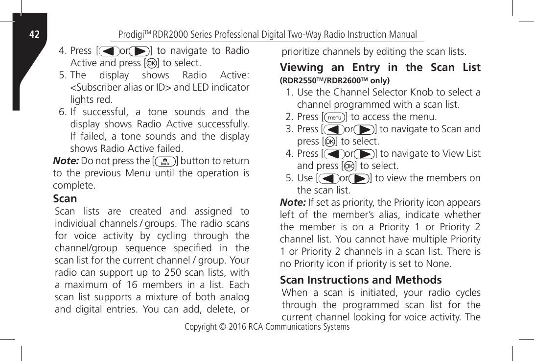 Copyright © 2016 RCA Communications SystemsProdigiTM RDR2000 Series Professional Digital Two-Way Radio Instruction Manual42ÒPress [ or =Ò TOÒ NAVIGATEÒ TOÒ 2ADIOÒ!CTIVEÒANDÒPRESSÒ; =ÒTOÒSELECTÒ4HEÒ DISPLAYÒ SHOWSÒ 2ADIOÒ !CTIVEÒ3UBSCRIBERÒALIASÒORÒ)$ÒANDÒ,%$ÒINDICATORÒLIGHTSÒREDÒ)FÒ SUCCESSFULÒ AÒ TONEÒ SOUNDSÒ ANDÒ THEÒDISPLAYÒ SHOWSÒ 2ADIOÒ !CTIVEÒ SUCCESSFULLYÒ)FÒ FAILEDÒ AÒ TONEÒ SOUNDSÒ ANDÒ THEÒ DISPLAYÒSHOWSÒ2ADIOÒ!CTIVEÒFAILEDNote: Do not press the [ ] button to return TOÒ THEÒ PREVIOUSÒ -ENUÒ UNTILÒ THEÒ OPERATIONÒ ISÒCOMPLETEScan 3CANÒ LISTSÒ AREÒ CREATEDÒ ANDÒ ASSIGNEDÒ TOÒINDIVIDUALÒCHANNELS  GROUPSÒ4HEÒRADIOÒSCANSÒFORÒ VOICEÒ ACTIVITYÒ BYÒ CYCLINGÒ THROUGHÒ THEÒCHANNELGROUPÒ SEQUENCEÒ SPECIµEDÒ INÒ THEÒSCANÒLISTÒFORÒTHEÒCURRENTÒCHANNELÒÒGROUPÒ9OURÒradio can support up to 250 scan lists, with AÒ MAXIMUMÒ OFÒ Ò MEMBERSÒ INÒ AÒ LISTÒ %ACHÒSCANÒ LISTÒ SUPPORTSÒ AÒ MIXTUREÒ OFÒ BOTHÒ ANALOGÒANDÒ DIGITALÒ ENTRIESÒ 9OUÒ CANÒ ADDÒ DELETEÒ ORÒPRIORITIZEÒCHANNELSÒBYÒEDITINGÒTHEÒSCANÒLISTSViewing an Entry in the Scan List (RDR2550TM/RDR2600TM only) Ò5SEÒTHEÒ#HANNELÒ3ELECTORÒ+NOBÒTOÒSELECTÒAÒCHANNELÒPROGRAMMEDÒWITHÒAÒSCANÒLISTÒPress [ =ÒTOÒACCESSÒTHEÒMENUÒPress [ or =ÒTOÒNAVIGATEÒTOÒ3CANÒANDÒpress [ =ÒTOÒSELECTÒPress [ or =ÒTOÒNAVIGATEÒTOÒ6IEWÒ,ISTÒand press [ =ÒTOÒSELECTÒ5SEÒ; or =ÒTOÒVIEWÒTHEÒMEMBERSÒONÒTHEÒSCANÒLISTNote:Ò)FÒSETÒASÒPRIORITYÒTHEÒ0RIORITYÒICONÒAPPEARSÒleft of the member’s alias, indicate whether THEÒ MEMBERÒ ISÒ ONÒ AÒ 0RIORITYÒ Ò ORÒ 0RIORITYÒ ÒCHANNELÒLISTÒ9OUÒCANNOTÒHAVEÒMULTIPLEÒ0RIORITYÒÒORÒ0RIORITYÒÒCHANNELSÒINÒAÒSCANÒLISTÒ4HEREÒISÒNOÒ0RIORITYÒICONÒIFÒPRIORITYÒISÒSETÒTOÒ.ONEScan Instructions and Methods 7HENÒ AÒ SCANÒ ISÒ INITIATEDÒ YOURÒ RADIOÒ CYCLESÒthrough the programmed scan list for the CURRENTÒCHANNELÒLOOKINGÒFORÒVOICEÒACTIVITYÒ4HEÒ