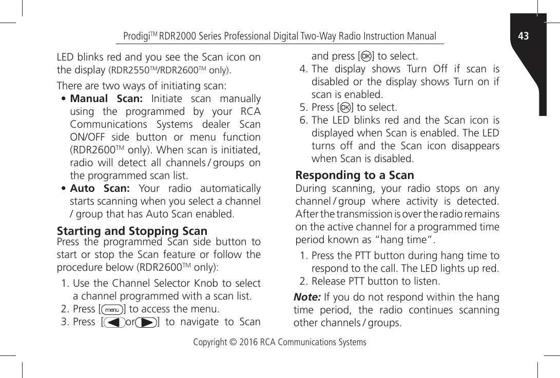 Copyright © 2016 RCA Communications Systems43ProdigiTM RDR2000 Series Professional Digital Two-Way Radio Instruction Manual,%$ÒBLINKSÒREDÒANDÒYOUÒSEEÒTHEÒ3CANÒICONÒONÒthe display (RDR2550TM2$2TM only)There are two ways of initiating scan:• Manual  Scan:Ò )NITIATEÒ SCANÒ MANUALLYÒUSINGÒ THEÒ PROGRAMMEDÒ BYÒ YOURÒ 2#!Ò#OMMUNICATIONSÒ 3YSTEMSÒ DEALERÒ 3CANÒ/./&amp;&amp;Ò SIDEÒ BUTTONÒ ORÒ MENUÒ FUNCTIONÒ(RDR2600TMÒONLYÒ7HENÒSCANÒISÒINITIATEDÒRADIOÒ WILLÒ DETECTÒ ALLÒ CHANNELS  GROUPSÒ ONÒTHEÒPROGRAMMEDÒSCANÒLIST• Auto  Scan: Your radio automatically starts scanning when you select a channel ÒGROUPÒTHATÒHASÒ!UTOÒ3CANÒENABLEDStarting and Stopping Scan0RESSÒ THEÒ PROGRAMMEDÒ 3CANÒ SIDEÒ BUTTONÒ TOÒSTARTÒORÒSTOPÒTHEÒ 3CANÒ FEATUREÒORÒ FOLLOWÒ THEÒprocedure below (RDR2600TM only):Ò5SEÒTHEÒ#HANNELÒ3ELECTORÒ+NOBÒTOÒSELECTÒAÒCHANNELÒPROGRAMMEDÒWITHÒAÒSCANÒLISTÒPress [ =ÒTOÒACCESSÒTHEÒMENUÒPress [ or =Ò TOÒ NAVIGATEÒ TOÒ 3CANÒand press [ =ÒTOÒSELECTÒThe display shows Turn Off if scan is disabled or the display shows Turn on if SCANÒISÒENABLEDÒPress [ =ÒTOÒSELECTÒ4HEÒ ,%$Ò BLINKSÒ REDÒ ANDÒ THEÒ 3CANÒ ICONÒ ISÒDISPLAYEDÒWHENÒ3CANÒISÒENABLEDÒ4HEÒ,%$ÒTURNSÒ OFFÒ ANDÒ THEÒ 3CANÒ ICONÒ DISAPPEARSÒWHENÒ3CANÒISÒDISABLEDResponding to a ScanDuring scanning, your radio stops on any CHANNEL  GROUPÒ WHEREÒ ACTIVITYÒ ISÒ DETECTEDÒ!FTERÒTHEÒTRANSMISSIONÒISÒOVERÒTHEÒRADIOÒREMAINSÒONÒTHEÒACTIVEÒCHANNELÒFORÒAÒPROGRAMMEDÒTIMEÒPERIODÒKNOWNÒASÒhHANGÒTIMEiÒPress the PTT button during hang time to RESPONDÒTOÒTHEÒCALLÒ4HEÒ,%$ÒLIGHTSÒUPÒREDÒ2ELEASEÒ044ÒBUTTONÒTOÒLISTENNote:Ò)FÒYOUÒDOÒNOTÒRESPONDÒWITHINÒTHEÒHANGÒtime period, the radio continues scanning OTHERÒCHANNELS  GROUPS